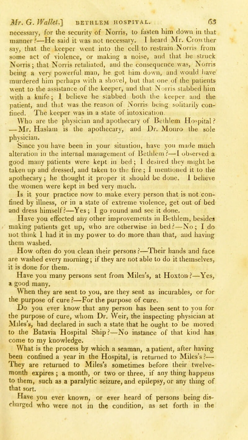 necessary, for the security of Norris, to fasten him clown in that manner?—He said it was not necessary. 1 heard Mr. Crowther say, that the keeper went into the cell to restrain Norris from some act of violence, or making a noise, and that he struck Norris; that Norris retaliated, and the consequence was, Norris being a very powerful man, he got him down, and would have murdered him perhaps with a shovel, but that one of die patients went to the assistance of the keeper, and that Norris slabbed him with a knife; 1 believe he slabbed both the keeper and the patient, and that was the reason of Norris being solitarily con- fined. The keeper was in a state of intoxication Who are the physician and apothecary of Beihlem Hospital? — Mr. Haslam is the apothecary, and Dr. Monro the sole physician. Since you have been in your situation, have you made much alteration in the internal management of Bethlem ?—I observed a good many patients were kept in bed ; I desired they might be taken up and dressed, and taken to the tire; I mentioned it to the apothecary; he thought it proper it should be done. 1 believe the women were kept in bed very much. Is it your practice now to make every person that is not con- fined by illness, or in a state of extreme violence, get out of bed and dress himself?—Yes; I go round and see it done. Have you effected any other improvements in Bethlem, besides making patients get up, who are otherwise in bed ?—No; I do not think 1 had it in my power to do more than that, and having them washed. How often do you clean their persons ?—Their hands and face are washed every morning; if they are not able to do it themselves, it is done for them. Have you many persons sent from Miles's, at Hoxton ?—Yes, a good many. When they are sent to you, are they sent as incurables, or for the purpose of cure ?—For the purpose of cure. Do you ever know that any person has been sent to you for the purpose of cure, whom Dr. Weir, the inspecting physician at Miles's, had declared in such a state that he ought to be moved to the Batavia Hospital Ship?—No instance of that kind has come to my knowledge. What is the process by which a seaman, a patient, after having been confined a year in the Hospital, is returned to Miles's ?— They are returned to Miles's sometimes before their twelve- month expires ; a month, or two or three, if any thing happens to them, such as a paralytic seizure, and epilepsy, or any thing of that sort. Have you ever known, or ever heard of persons being dis- charged who were not in the condition, as set forth in the