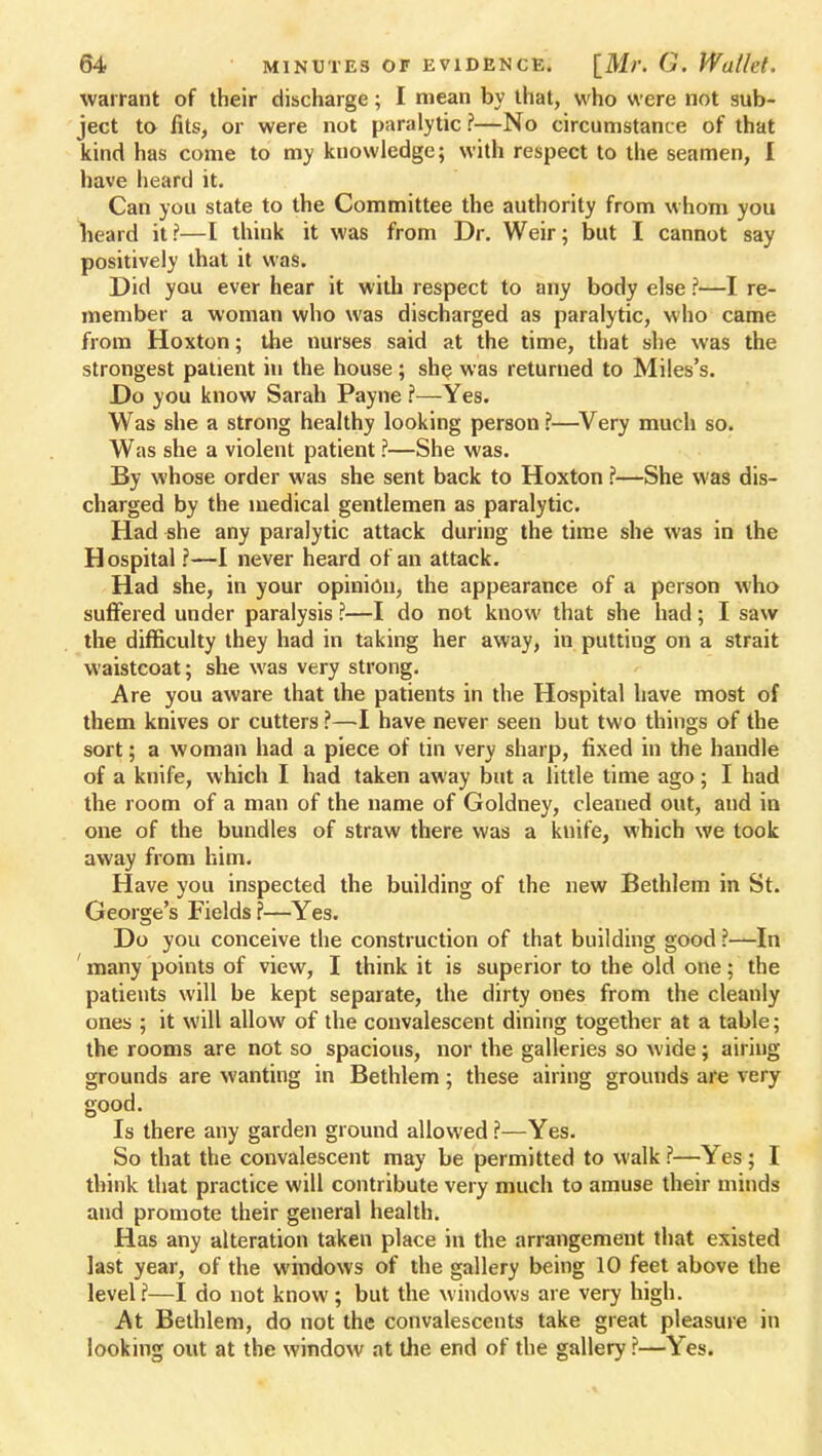 warrant of their discharge; I mean by that, who were not sub- ject to fits, or were not paralytic ?—No circumstance of that kind has come to my knowledge; with respect to the seamen, I have heard it. Can you state to the Committee the authority from whom you heard it?—[ think it was from Dr. Weir; but I cannot say positively that it was. Did you ever hear it with respect to any body else ?—I re- member a woman who was discharged as paralytic, who came from Hoxton; the nurses said at the time, that she was the strongest patient in the house; she was returned to Miles's. Do you know Sarah Payne ?—Yes. Was she a strong healthy looking person ?—Very much so. Was she a violent patient ?—She was. By whose order was she sent back to Hoxton ?—She was dis- charged by the medical gentlemen as paralytic. Had she any paralytic attack during the time she was in the Hospital ?—I never heard of an attack. Had she, in your opinion, the appearance of a person who suffered under paralysis ?—I do not know that she had; I saw the difficulty they had in taking her away, in puttiug on a strait waistcoat; she was very strong. Are you aware that the patients in the Hospital have most of them knives or cutters ?—I have never seen but two things of the sort; a woman had a piece of tin very sharp, fixed in the handle of a knife, which I had taken away but a little time ago; I had the room of a man of the name of Goldney, cleaned out, and in one of the bundles of straw there was a knife, which we took away from him. Have you inspected the building of the new Bethlem in St. George's Fields ?—Yes. Do you conceive the construction of that building good ?—In many points of view, I think it is superior to the old one; the patients will be kept separate, the dirty ones from the cleanly ones ; it will allow of the convalescent dining together at a table; the rooms are not so spacious, nor the galleries so wide; airing grounds are wanting in Bethlem; these airing grounds are very good. Is there any garden ground allowed ?—Yes. So that the convalescent may be permitted to walk ?—Yes ; I think that practice will contribute very much to amuse their minds and promote their general health. Has any alteration taken place in the arrangement that existed last year, of the windows of the gallery being 10 feet above the level?—I do not know; but the windows are very high. At Bethlem, do not the convalescents take great pleasure in looking out at the window at Uie end of the gallery ?—Yes.