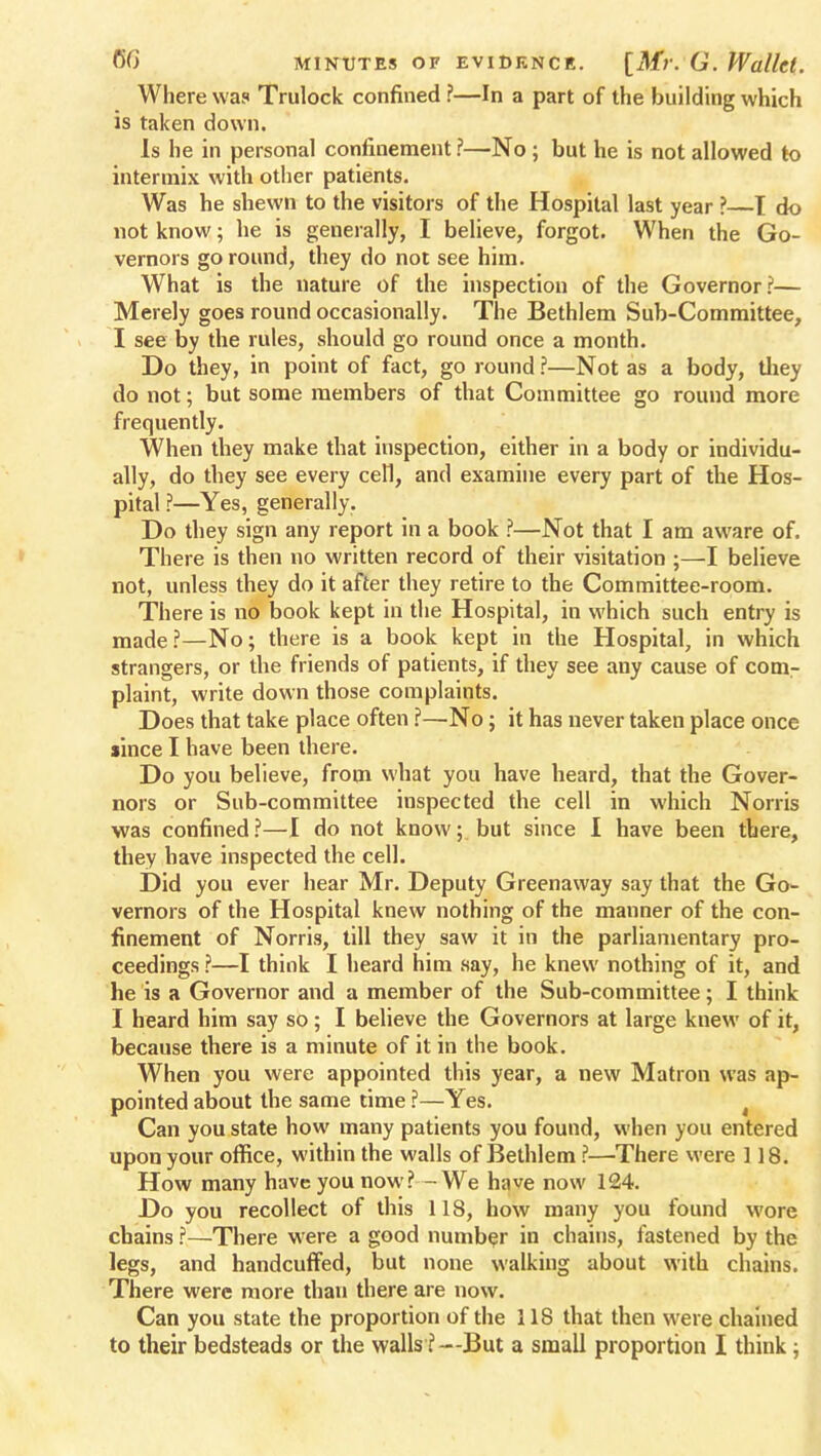 Where was Trulock confined ?—In a part of the building which is taken down. Is he in personal confinement ?—No ; but he is not allowed to intermix with other patients. Was he shewn to the visitors of the Hospital last year ?—I do not know; he is generally, I believe, forgot. When the Go- vernors go round, they do not see him. What is the nature of the inspection of the Governor?— Merely goes round occasionally. The Bethlem Sub-Committee, I see by the rules, should go round once a month. Do they, in point of fact, go round ?—Not as a body, they do not; but some members of that Committee go round more frequently. When they make that inspection, either in a body or individu- ally, do they see every cell, and examine every part of the Hos- pital ?—Yes, generally. Do they sign any report in a book ?—Not that I am aware of. There is then no written record of their visitation ;—I believe not, unless they do it after they retire to the Committee-room. There is no book kept in the Hospital, in which such entry is made?—No; there is a book kept in the Hospital, in which strangers, or the friends of patients, if they see any cause of com- plaint, write down those complaints. Does that take place often ?—No; it has never taken place once since I have been there. Do you believe, from what you have heard, that the Gover- nors or Sub-committee inspected the cell in which Norris was confined?—I do not know; but since I have been there, they have inspected the cell. Did you ever hear Mr. Deputy Greenaway say that the Go- vernors of the Hospital knew nothing of the manner of the con- finement of Norris, till they saw it in the parliamentary pro- ceedings ?—I think I heard him say, he knew nothing of it, and he is a Governor and a member of the Sub-committee; I think I heard him say so; I believe the Governors at large knew of it, because there is a minute of it in the book. When you were appointed this year, a new Matron was ap- pointed about the same time ?—Yes. Can you state how many patients you found, when you entered upon your office, within the walls of Bethlem ?—There were 118. How many have you now? — We have now 124. Do you recollect of this 118, how many you found wore chains ?—There were a good number in chains, fastened by the legs, and handcuffed, but none walking about with chains. There were more than there are now. Can you state the proportion of the 118 that then were chained