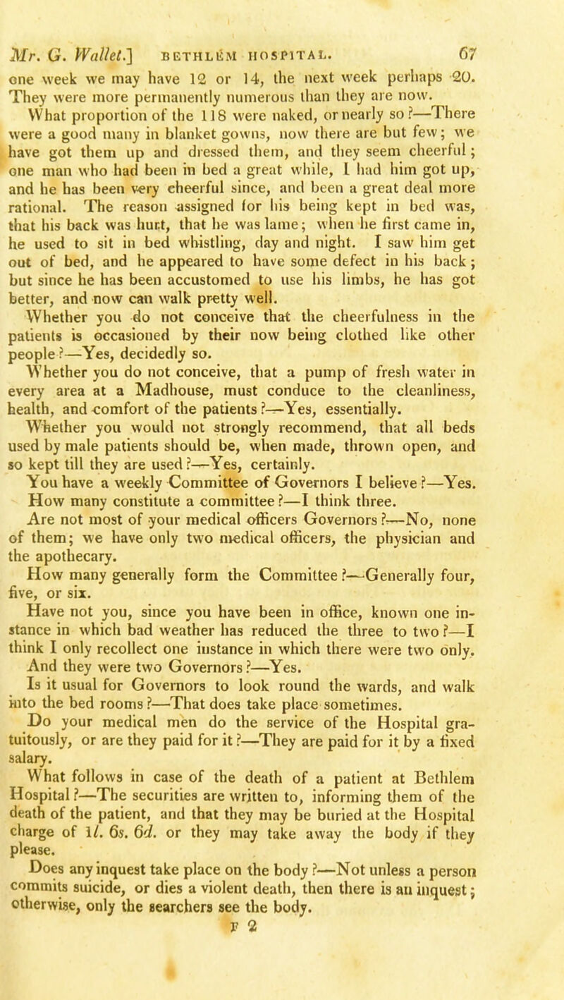 one week we may have 12 or 14, the next week perhaps 20. They were more permanently numerous than they are now. What proportion of the 118 were naked, or nearly so?—There were a good many in blanket gowns, now there are but few; we have got them up and dressed them, and they seem cheerful; one man who had been in bed a great while, I had him got up, and he has been very cheerful since, and been a great deal more rational. The reason assigned (or his being kept in bed was, that his back was hunt, that he was lame; when he first came in, he used to sit in bed whistling, day and night. I saw him get out of bed, and he appeared to have some defect in his back; but since he has been accustomed to use his limbs, he has got better, and now can walk pretty well. Whether you do not conceive that the cheerfulness in the patients is occasioned by their now being clothed like other people ?—Yes, decidedly so. Whether you do not conceive, that a pump of fresh water in every area at a Madhouse, must conduce to the cleanliness, health, and -comfort of the patients ?-^-Yes, essentially. Whether you would not strongly recommend, that all beds used by male patients should be, when made, thrown open, and so kept till they are used ?^-Yes, certainly. You have a weekly Committee of Governors I believe ?—Yes. How many constitute a committee ?—I think three. Are not most of your medical officers Governors ?^—No, none of them; we have only two medical officers, the physician and the apothecary. How many generally form the Committee ?—Generally four, five, or six. Have not you, since you have been in office, known one in- stance in which bad weather has reduced the three to two ?—I think I only recollect one instance in which there were two only. And they were two Governors ?—Yes. Is it usual for Governors to look round the wards, and walk into the bed rooms?—That does take place sometimes. Do your medical men do the service of the Hospital gra- tuitously, or are they paid for it ?—They are paid for it by a fixed salary. What follows in case of the death of a patient at Bethlem Hospital ?—The securities are written to, informing them of the death of the patient, and that they may be buried at the Hospital charge of 1/. 6s. 6d. or they may take away the body if they please. Does any inquest take place on the body ?—Not unless a person commits suicide, or dies a violent death, then there is an inquest; otherwise, only the searchers see the body. r 2