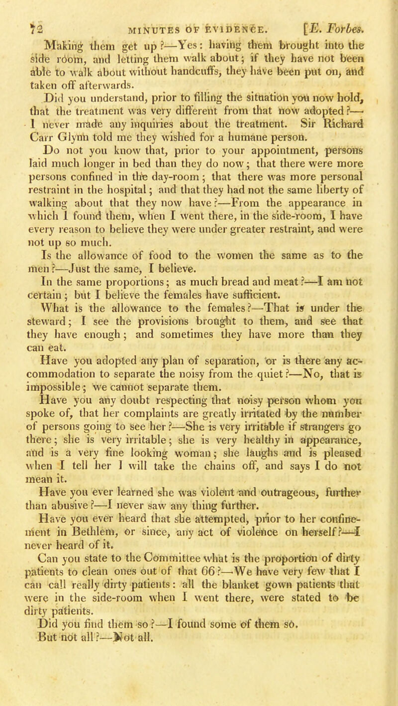 Making them get up ?—Yes: having them brought into the side room, and letting them walk about; if they have not been able to walk about without handcuffs, they have been put on, and taken off af terwards. Did you understand, prior to filling the situation you now hold, that the treatment was very different from that now adopted ?—> 1 never made any inquiries about the treatment. Sir Richard Carr Glynn told me they wished for a humane person. Do not you know that, prior to your appointment, persons laid much longer in bed than they do now; that there were more persons confined in the day-room; that there was more personal restraint in the hospital; and that they had not the same liberty of walking about that they now have ?—From the appearance in which 1 found them, when I went there, in the side-room, I have every reason to believe they were under greater restraint, and were not up so much. Is the allowance of food to the women the same as to the men ?—Just the same, I believe. In the same proportions; as much bread and meat ?—I am not certain; but I believe the females have sufficient. What is the allowance to the females?—That isf under the steward; I see the provisions brought to them, and see that they have enough; and sometimes they have more than they can eat. Have you adopted any plan of separation, or is there any ac- commodation to separate the noisy from the quiet ?—No, that is impossible ; we cannot separate them. Have you any doubt respecting that noisy person whom yon spoke of, that her complaints are greatly irritated by the number of persons going to see her ?—She is very irritable if strangers go there; she is very irritable; she is very healthy in appearance, and is a very fine looking woman; she laughs and is pleased when I tell her 1 will take the chains off, and says I do not mean it. Have you ever learned she was violent and outrageous, further than abusive ?—I never saw any thing further. Have you ever heard that she attempted, prior to her confine- ment in Bethlem, Or since, any act of violence on herself ?-—[ never heard of it. Can you state to the Committee what is the proportion of dirty patients to clean ones out of that 66 ?—We have very few that I can call really dirty patients: all the blanket gown patients that were in the side-room when I went there, were stated to be dirty patients. Did you find them so ?—I found some of them so. But not all ?—Wdt all.