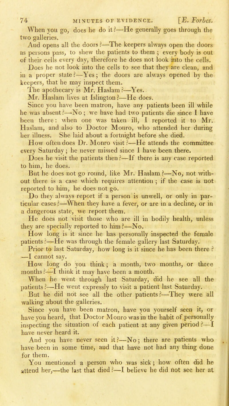 When you go, does he do it ?—He generally goes through the two galleries. And opens all the doors ?—The keepers always open the doors as persons pass, to shew the patients to them ; every body is out of their cells every day, therefore he does not look into the cells. Does he not look into the cells to see that they are clean, and in a proper state ?—Yes; the doors are always opened by the keepers, that he may inspect them. The apothecary is Mr. Haslam ?—Yes. Mr. Haslam lives at Islington ?—He does. Since you have been matron, have any patients been ill while he was absent ?—No ; we have had two patients die since I have been there: when one was taken ill, I reported it to Mr. Haslam, and also to Doctor Monro, who attended her during her illness. She laid about a fortnight before she died. How often does Dr. Monro visit ?—He attends the committee every Saturday; he never missed since 1 have been there. Does he visit the patients then ?—If there is any case reported to him, he does. But he does not go round, like Mr. Haslam ?—No, not with- out there is a case which requires attention ; if the case is not reported to him, he does not go. Do they always report if a person is unwell, or only in par- ticular cases ?—When they have a fever, or are in a decline, or in a dangerous state, we report them. He does not visit those who are ill in bodily health, unless ihey are specially reported to him ?—No. How long is it since he has personally inspected the female patients ?—He was through the female gallery last Saturday. Prior to last Saturday, how long is it since he has been there ? !—I cannot say. How long do you think; a month, two months, or three months ?—I think it may have been a month. When he went through last Saturday, did he see all the patients ?—He went expressly to visit a patient last Saturday. But he did not see all the other patients ?—They were all walking about the galleries. Since you have been matron, have you yourself seen it, or have you heard, that Doctor Mouro was in the habit of personally inspecting the situation of each patient at any given period ?—I have never heard it. And you have never seen it?—No; there are patients who have been in some time, and that have not had any thing done for them. You mentioned a person who was sick; how often did he attend her,—the last that died ?—I believe he did not see her at