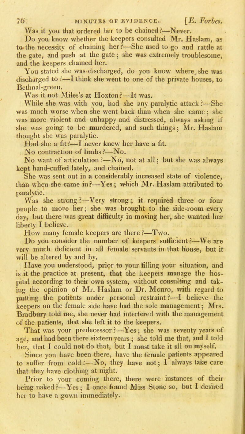 Was it you that ordered her to be chained ?—Never. Do you know whether the keepers consulted Mr. Haslam, as to the necessity of chaining her ?—She used to go and rattle at the gate, and push at the gate; she was extremely troublesome, and the keepers chained her. You stated she was discharged, do you know where, she was discharged to ?—I think she went to one of the private houses, to Bethnal-green. Was it not Miles's at Hoxton ?—It was. While she was with you, had she any paralytic attack ?—She was much worse when she went back than when she came; she was more violent and unhappy and distressed, always asking if she was going to be murdered, and such thiugs; Mr. Haslam thought she was paralytic. Had she a fit ?—I never knew her have a fit. No contraction of limbs ?—No. No want of articulation ?—No, not at all; but she was always kept hand-cuffed lately, and chained. She was sent out in a considerably increased state of violence, than when she came in?—Yes; which Mr. Haslam attributed to paralytic. Was she strong ?—Very strong; it required three or four people to move her; she was brought to the side-room every day, but there was great difficulty in moving her, she wanted her liberty I believe. How many female keepers are there ?—Two. Do you consider the number of keepers sufficient?—We are very much deficient in all female servants in that house, but it will be altered by and by. Have you understood, prior to your filling your situation, and is it the practice at present, that the keepers manage the hos- pital according to their own system, without consulting and tak- ing the opinion of Mr. Haslam or Dr. Monro, with regard to putting the patients under personal restraint f—I believe the keepers on the female side have had the sole management; Mrs. Bradbury told me, she never had interfered with the management of the patients, that she left it to the keepers. That was your predecessor ?—Yes ; she was seventy years of age, and lrad been there sixteen years; she told me that, and I told her, that 1 could not do that, but I must take it all on myself. Since you have been there, have the female patients appeared to suffer from cold ?—No, they have not; 1 always take care that they have clothing at night. Prior to your coming there, there were instances of their being naked ?—Yes; I once found Miss Stone so, but I desired her to have a gown immediately.