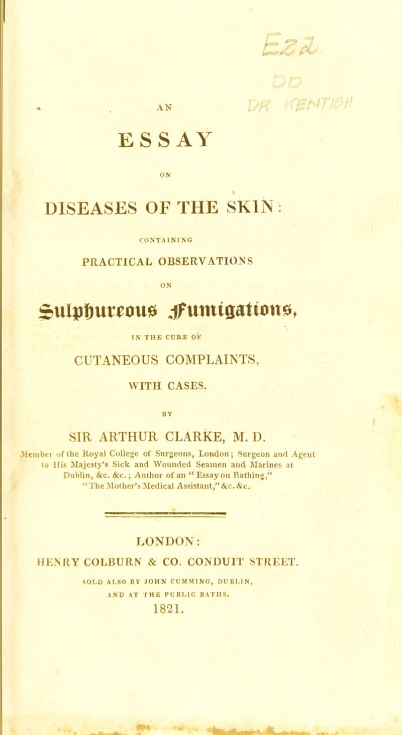 AN ESSAY ON DISEASES OF THE SKIN: CONTAINING PRACTICAL OBSERVATIONS ON $ulj)tmm>u0 dFumigatiottft, IN THE CURE OF CUTANEOUS COMPLAINTS, WITH CASES. BY SIR ARTHUR CLARKE, M. D. mber of the Royal College of Surgeons, London; Surgeon and Agent to I lis Majesty's Sick and Wounded Seamen and Marines at Dublin, &c. &c.; Author of an Essay on rSathing, The Mother's Medical Assistant, &c.&c. LONDON: HENRY COLBURN & CO. CONDUIT STREET. SOLD ALSO BY JOHN CtlMMINO, DUBLIN, AND AT THE PUBLIC BATHS. 1821.