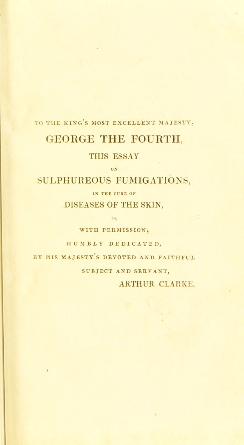 TO THE KING'S MOST EXCELLENT MAJESTY, GEORGE THE FOURTH, THIS ESSAY O.N SULPHUREOUS FUMIGATIONS, IN THE CURE OF DISEASES OF THE SKIN, IS, WITH PERMISSION, HUMBLY DEDICATED, BY HIS MAJESTY'S DEVOTED AND FAITHFUL SUBJECT AND SERVANT, ARTHUR CLARKE.