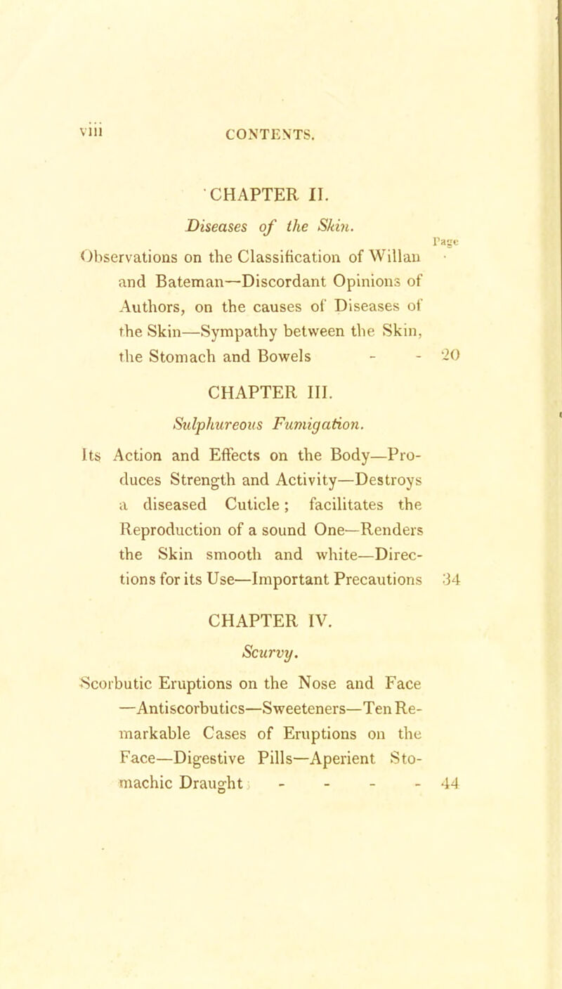 CHAPTER II. Diseases of the Skin. Page Observations on the Classification of Willan and Bateman—Discordant Opinions of Authors, on the causes of Diseases of the Skin—Sympathy between the Skin, the Stomach and Bowels - - '20 CHAPTER III. Sulphureous Fumigation. Its Action and Effects on the Body—Pro- duces Strength and Activity—Destroys a diseased Cuticle; facilitates the Reproduction of a sound One—Renders the Skin smooth and white—Direc- tions for its Use—Important Precautions 34 CHAPTER IV. Scurvy. Scorbutic Eruptions on the Nose and Face —Antiscorbutics—Sweeteners—Ten Re- markable Cases of Eruptions on the Face—Digestive Pills—Aperient Sto- machic Draught - - - - 44