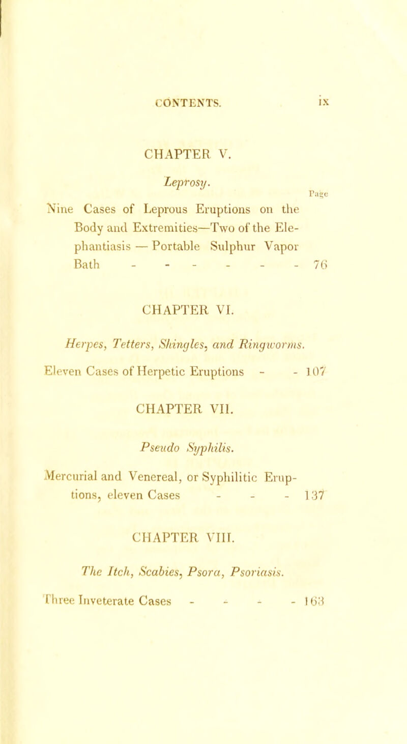 CHAPTER V. Leprosy. Pajje Nine Cases of Leprous Eruptions on the Body and Extremities—Two of the Ele- phantiasis — Portable Sulphur Vapor Bath - - - - - - 76 CHAPTER VI. Herpes, Tetters, Shingles, and Ringivorms. Eleven Cases of Herpetic Eruptions - - 107 CHAPTER VII. Pseudo Syphilis. Mercurial and Venereal, or Syphilitic Erup- tions, eleven Cases - 137 CHAPTER VIII. The Itch, Scabies, Psora, Psoriasis. Three Inveterate Cases - - - - 163