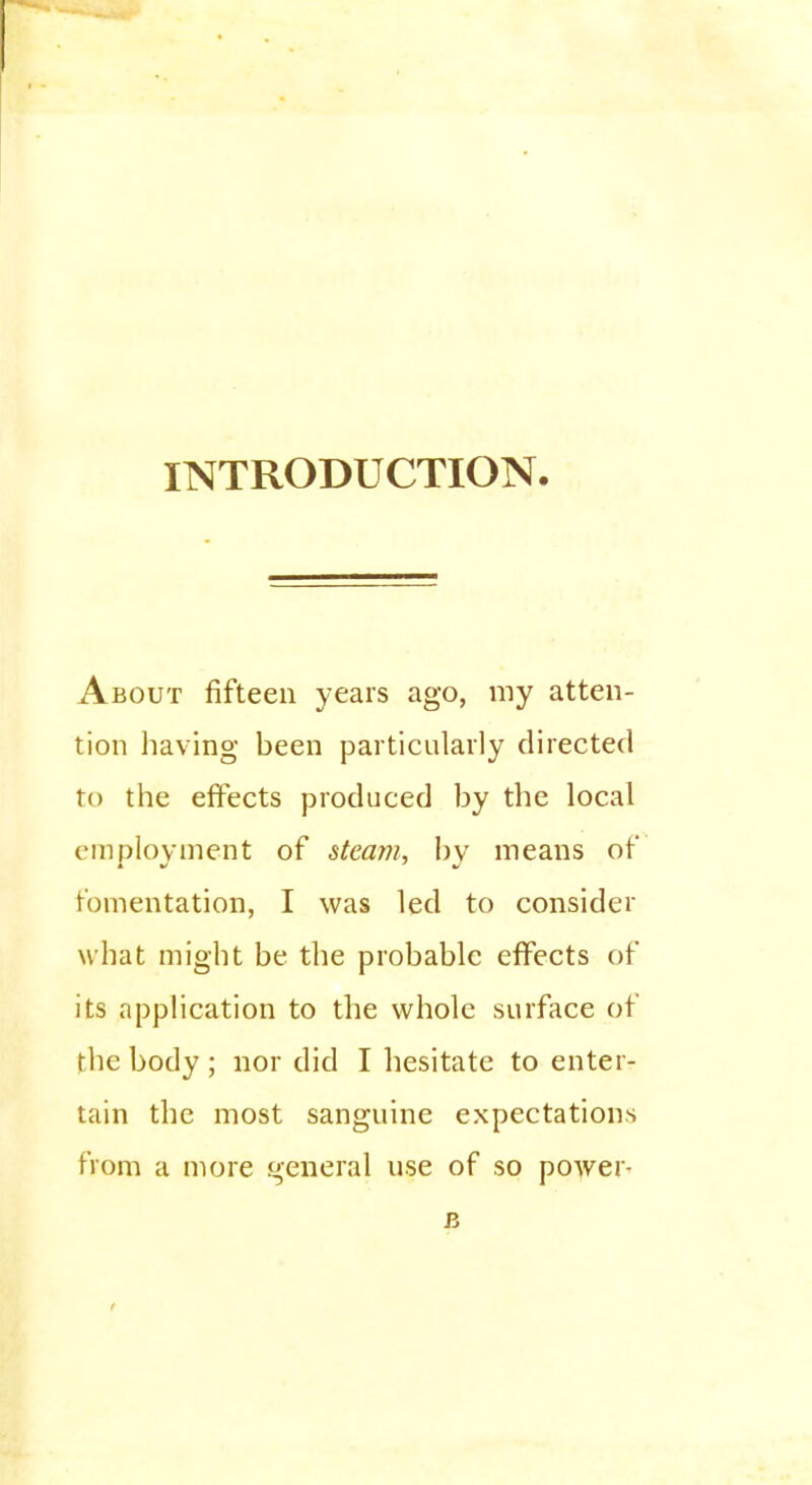 About fifteen years ago, my atten- tion having been particularly directed to the effects produced by the local employment of steam, by means of fomentation, I was led to consider what might be the probable effects of its application to the whole surface of the body ; nor did I hesitate to enter- tain the most sanguine expectations from a more general use of so power- R