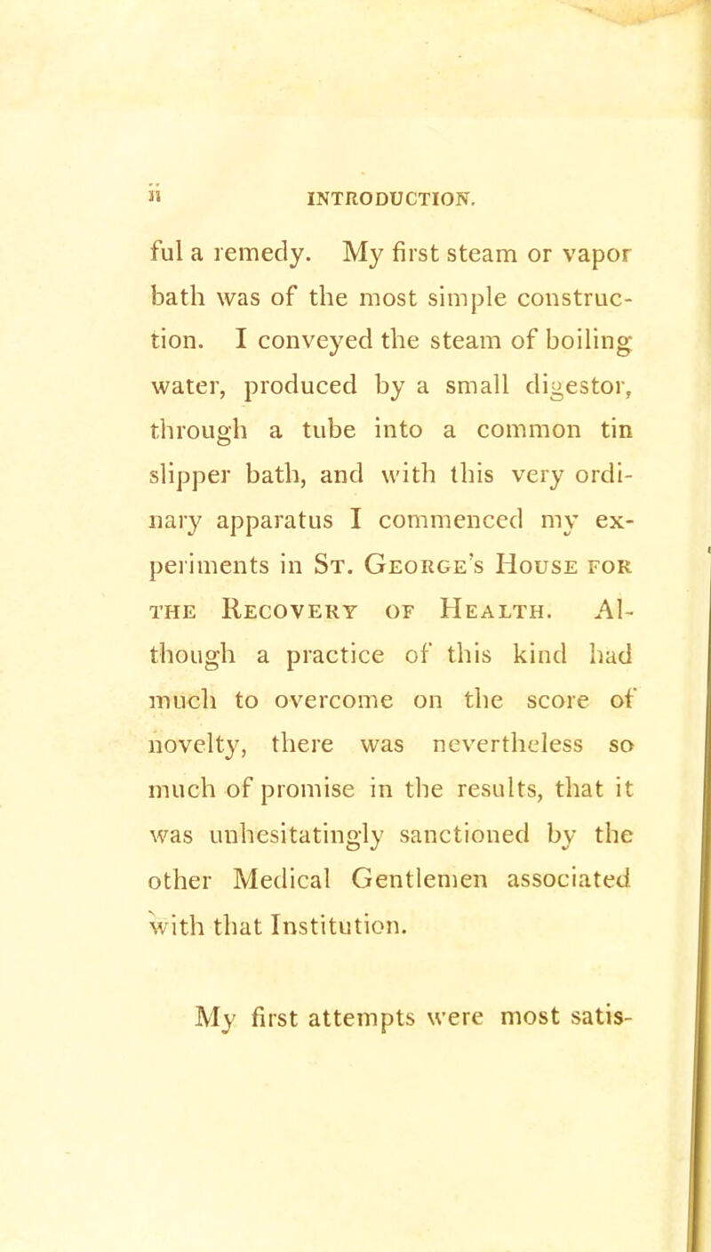 ful a remedy. My first steam or vapor bath was of the most simple construc- tion. I conveyed the steam of boiling water, produced by a small digestor, through a tube into a common tin slipper bath, and with this very ordi- nary apparatus I commenced my ex- periments in St. George's House for the Recovery of Health. Al- though a practice of this kind had much to overcome on the score of novelty, there was nevertheless so much of promise in the results, that it was unhesitatingly sanctioned by the other Medical Gentlemen associated with that Institution. My first attempts were most satis-