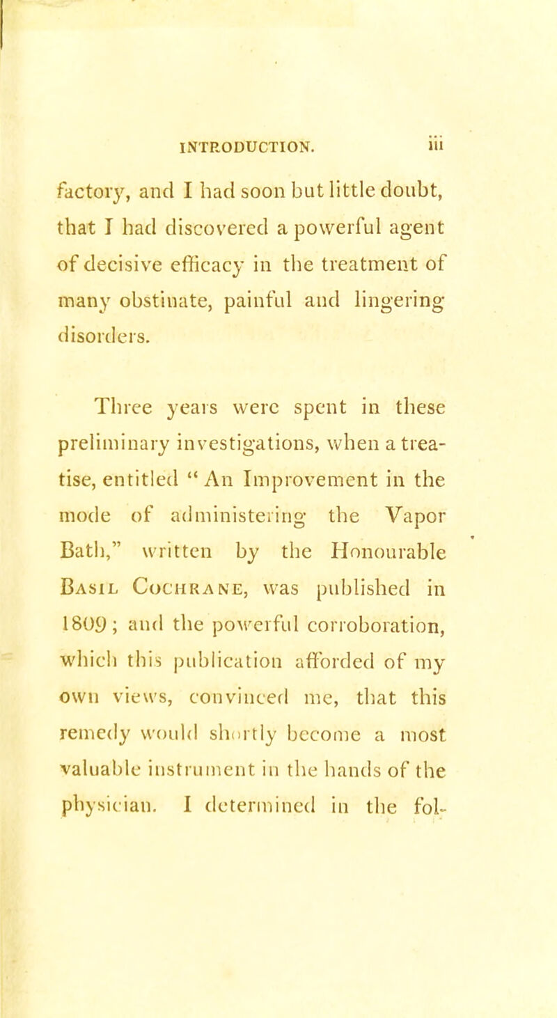 factory, and I had soon but little doubt, that I had discovered a powerful agent of decisive efficacy in the treatment of many obstinate, painful and lingering* disorders. Three years were spent in these preliminary investigations, when a trea- tise, entitled An Improvement in the mode of administering the Vapor Bath, written by the Honourable Basil Cochrane, was published in 1809; and the powerful corroboration, which this publication afforded of my own views, convinced me, that this remedy would shortly become a most valuable instrument in the hands of the physician. I determined in the fol~