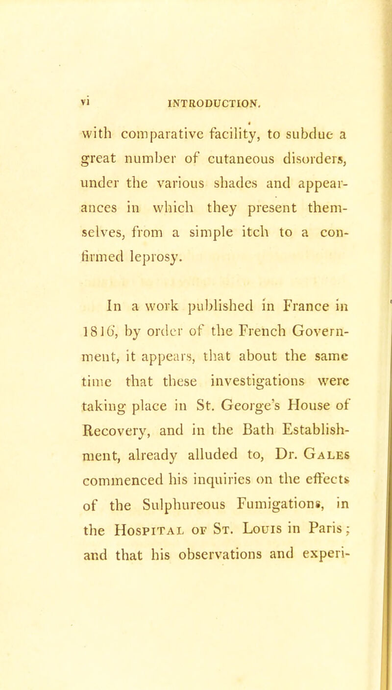 with comparative facility, to subdue a great number of cutaneous disorders, under the various shades and appear- ances in which they present them- selves, from a simple itch to a con- firmed leprosy. In a work published in France in 1816', by order of the French Govern- ment, it appears, that about the same time that these investigations were taking place in St. George's House of Recovery, and in the Bath Establish- ment, already alluded to, Dr. Gales commenced his inquiries on the effects of the Sulphureous Fumigations, in the Hospital of St. Louis in Paris: and that his observations and experi-