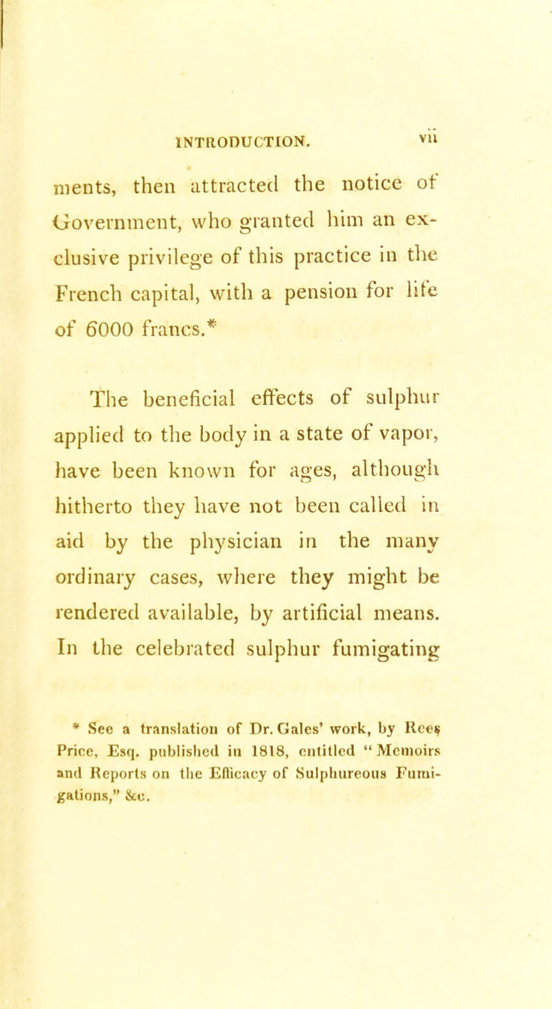 merits, then attracted the notice of Government, who granted him an ex- clusive privilege of this practice in the French capital, with a pension for life of 6000 francs.* The beneficial effects of sulphur applied to the body in a state of vapor, have been known for ages, although hitherto they have not been called in aid by the physician in the many ordinary cases, where they might be rendered available, by artificial means. In the celebrated sulphur fumigating * See a translation of Dr. Gales' work, by Rec$ Price, Esq. published in 1818, entitled Memoirs and Reports on the Eflicacy of Sulphureous Fumi- gations, &o.