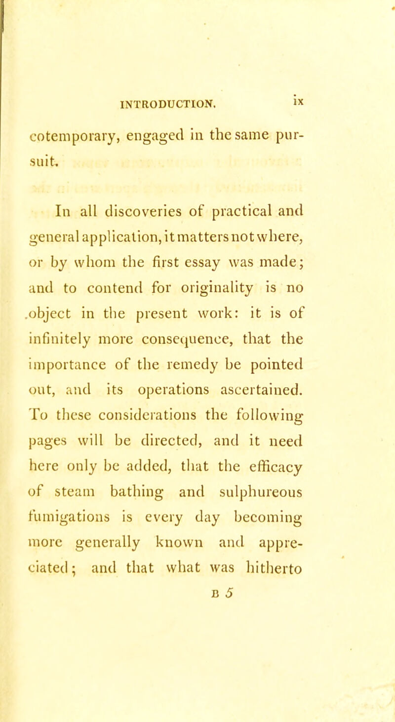 cotemporary, engaged in the same pur- suit. In all discoveries of practical and general application, it matters not where, or by whom the first essay was made; and to contend for originality is no .object in the present work: it is of infinitely more consequence, that the importance of the remedy be pointed out, and its operations ascertained. To these considerations the following pages will be directed, and it need here only be added, that the efficacy of steam bathing and sulphureous fumigations is every day becoming more generally known and appre- ciated; and that what was hitherto