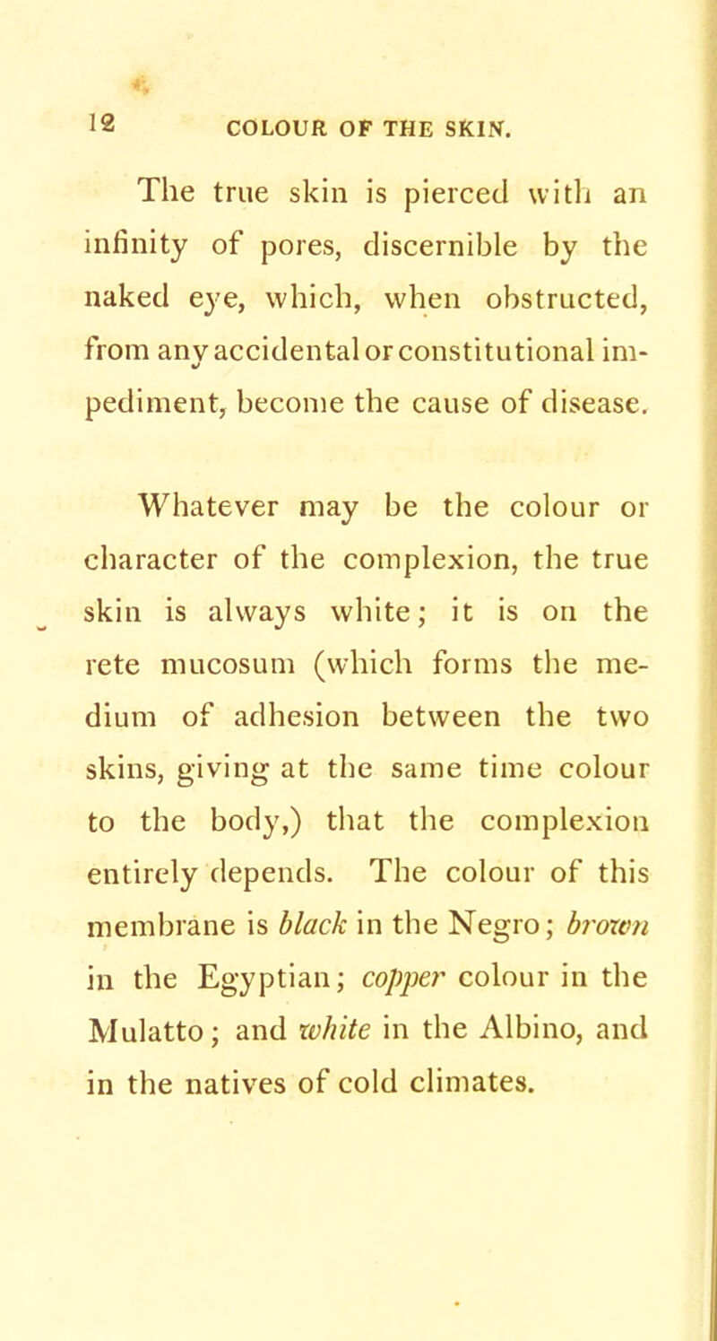 The true skin is pierced with an infinity of pores, discernible by the naked eye, which, when obstructed, from anv accidental or constitutional im- pediment, become the cause of disease. Whatever may be the colour or character of the complexion, the true skin is always white; it is on the rete mucosum (which forms the me- dium of adhesion between the two skins, giving at the same time colour to the body,) that the complexion entirely depends. The colour of this membrane is black in the Negro; broxvn in the Egyptian; copper colour in the Mulatto; and white in the Albino, and in the natives of cold climates.