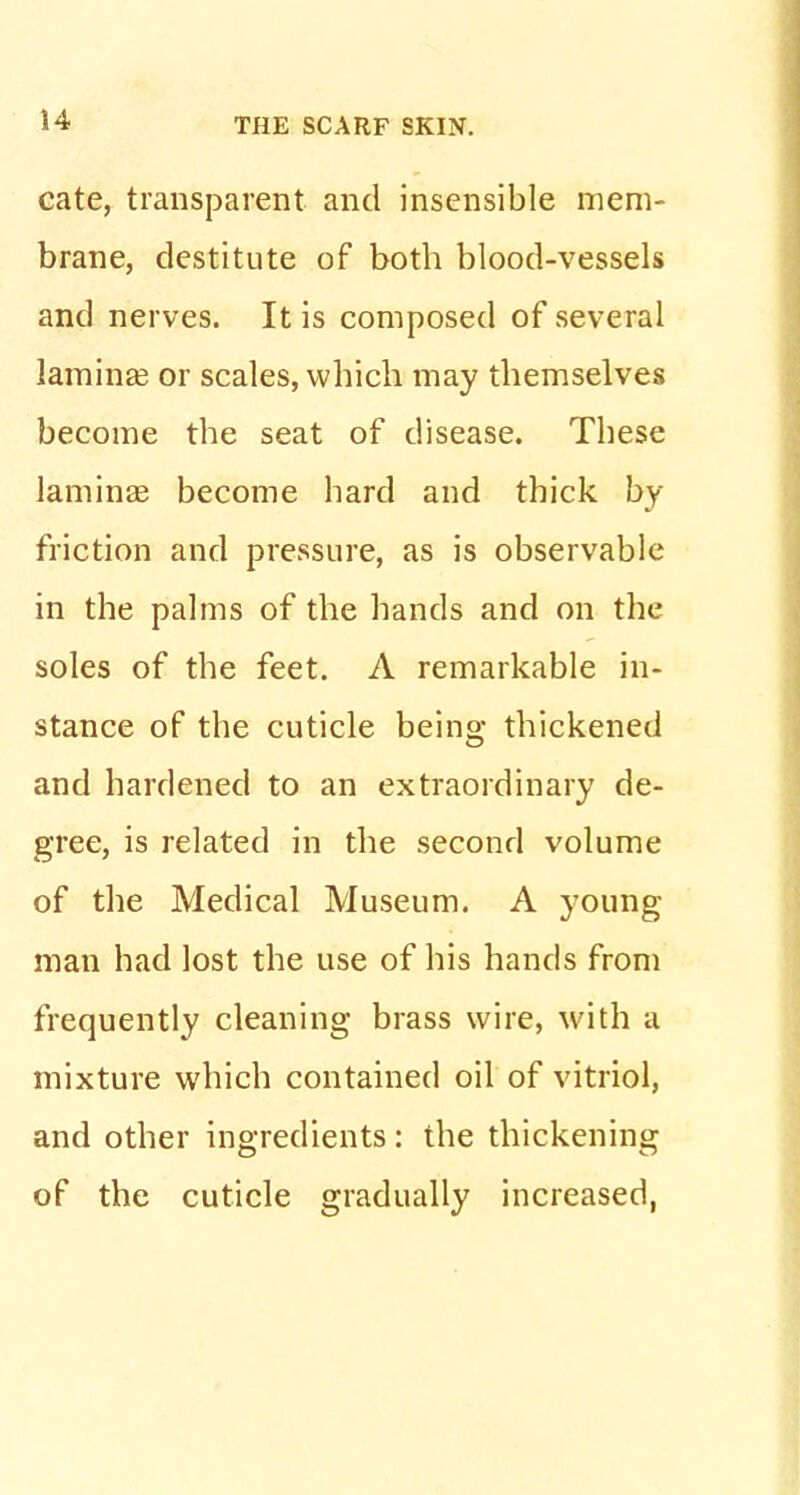 cate, transparent and insensible mem- brane, destitute of both blood-vessels and nerves. It is composed of several lamina? or scales, which may themselves become the seat of disease. These lamina? become hard and thick by friction and pressure, as is observable in the palms of the hands and on the soles of the feet. A remarkable in- stance of the cuticle being thickened and hardened to an extraordinary de- gree, is related in the second volume of the Medical Museum. A young man had lost the use of his hands from frequently cleaning brass wire, with a mixture which contained oil of vitriol, and other ingredients: the thickening of the cuticle gradually increased,