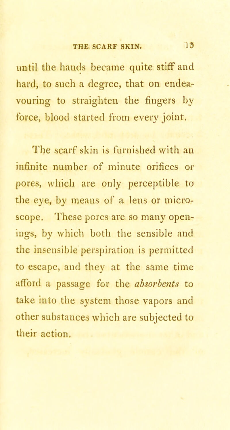 THE SCARF SKIN. 13 until the hands became quite stiff and hard, to such a degree, that on endea- vouring: to straighten the fingers bv force, blood started from every joint. The scarf skin is furnished with an infinite number of minute orifices or pores, which are only perceptible to the eye, by means of a lens or micro- scope. These pores are so many open- ings, by which both the sensible and the insensible perspiration is permitted to escape, and they at the same time afford a passage for the absorbents to take into the system those vapors and other substances which are subjected to their action.