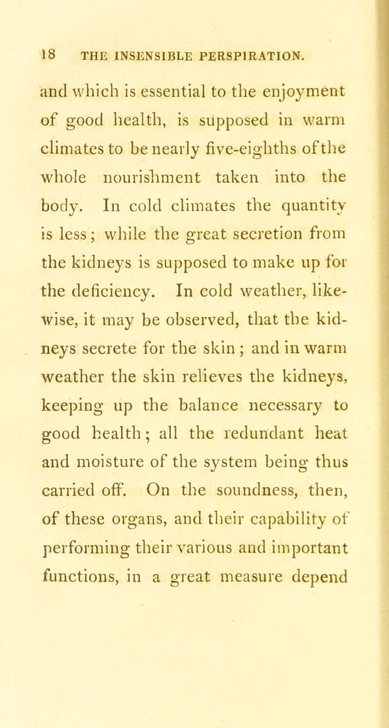 and which is essential to the enjoyment of good health, is supposed in warm climates to be nearly five-eighths of the whole nourishment taken into the body. In cold climates the quantity is less; while the great secretion from the kidneys is supposed to make up for the deficiency. In cold weather, like- wise, it may be observed, that the kid- neys secrete for the skin ; and in warm weather the skin relieves the kidneys, keeping up the balance necessary to good health; all the redundant heat and moisture of the system being thus carried off. On the soundness, then, of these organs, and their capability of performing their various and important functions, in a great measure depend