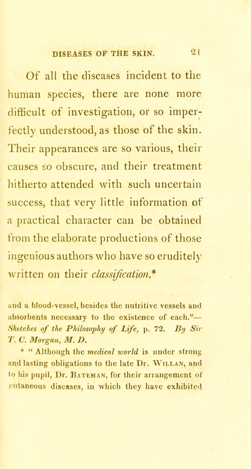 Of all the diseases incident to the human species, there are none more difficult of investigation, or so imper- fectly understood, as those of the skin. Their appearances are so various, their causes so obscure, and their treatment hitherto attended with such uncertain success, that very little information of a practical character can be obtained from the elaborate productions of those ingenious authors who have so eruditely written on their classification* u nd a blood-vessel, besides the nutritive vessels and absorbents necessary to the existence of each.— Sketches of the Philosophy of Life, p. 72. By Sir T. C. Morgan, M. D. *  Although the medical world is under strong and lasting obligations to the late Dr. Willan, and lo his pupil, Dr. Bateman, for their arrangement ol i utaneous diseases, in which they have exhibited