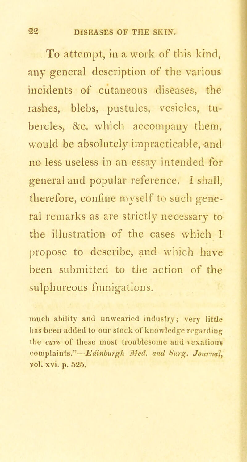 To attempt, in a work of this kind, any general description of the various incidents of cutaneous diseases, the rashes, blebs, pustules, vesicles, tu- bercles, &c. which accompany them, would be absolutely impracticable, and no less useless in an essay intended for general and popular reference. I shall, therefore, confine myself to such gene- ral remarks as are strictly necessary to the illustration of the cases which I propose to describe, and which have been submitted to the action of the sulphureous fumigations. much ability and unwearied industry; very little lias been added to our stock of knowledge regarding the cure of these most troublesome and vexatious complaints.—Edinburgh Med. and Surg. Jon? na!, vol. xvi, p. 525.