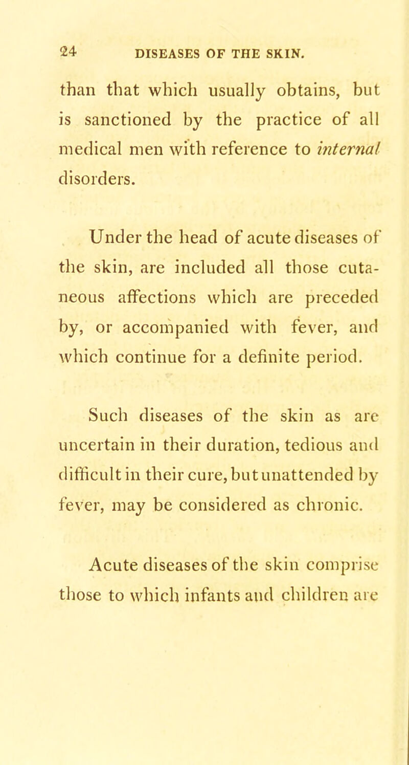 than that which usually obtains, but is sanctioned by the practice of all medical men with reference to internal disorders. Under the head of acute diseases of the skin, are included all those cuta- neous affections which are preceded by, or accompanied with fever, and which continue for a definite period. Such diseases of the skin as are uncertain in their duration, tedious and difficult in their cure, but unattended by fever, may be considered as chronic. Acute diseases of the skin comprise those to which infants and children are