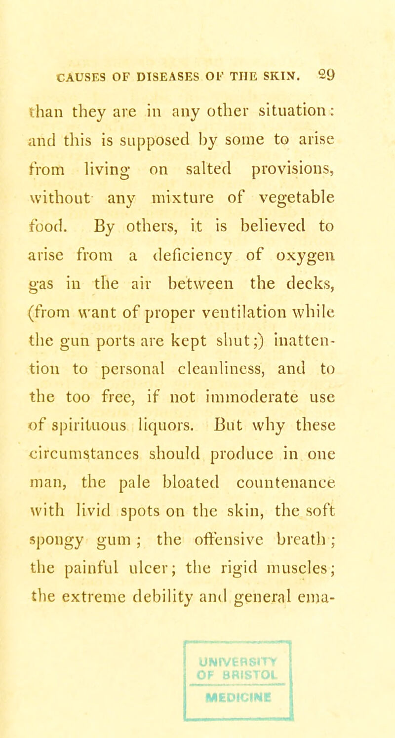 than they are in any other situation: and this is supposed by some to arise from living on salted provisions, without any mixture of vegetable food. By others, it is believed to arise from a deficiency of oxygen gas in the air between the decks, (from want of proper ventilation while the gun ports are kept shut;) inatten- tion to personal cleanliness, and to the too free, if not immoderate use of spirituous liquors. But why these circumstances should produce in one man, the pale bloated countenance with livid spots on the skin, the soft spongy gum ; the offensive breath ; the painful ulcer; the rigid muscles; the extreme debility and general ema- MEDICINE I I