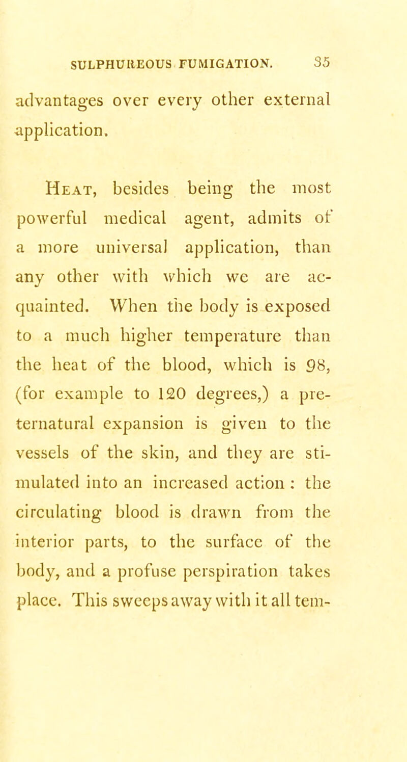 advantages over every other external application. Heat, besides being the most powerful medical agent, admits of a more universal application, than any other with which we are ac- quainted. When the body is exposed to a much higher temperature than the heat of the blood, which is 98, (for example to 120 degrees,) a pre- ternatural expansion is given to the vessels of the skin, and they are sti- mulated into an increased action : the circulating blood is drawn from the interior parts, to the surface of the body, and a profuse perspiration takes place. This sweeps away with it all tern-