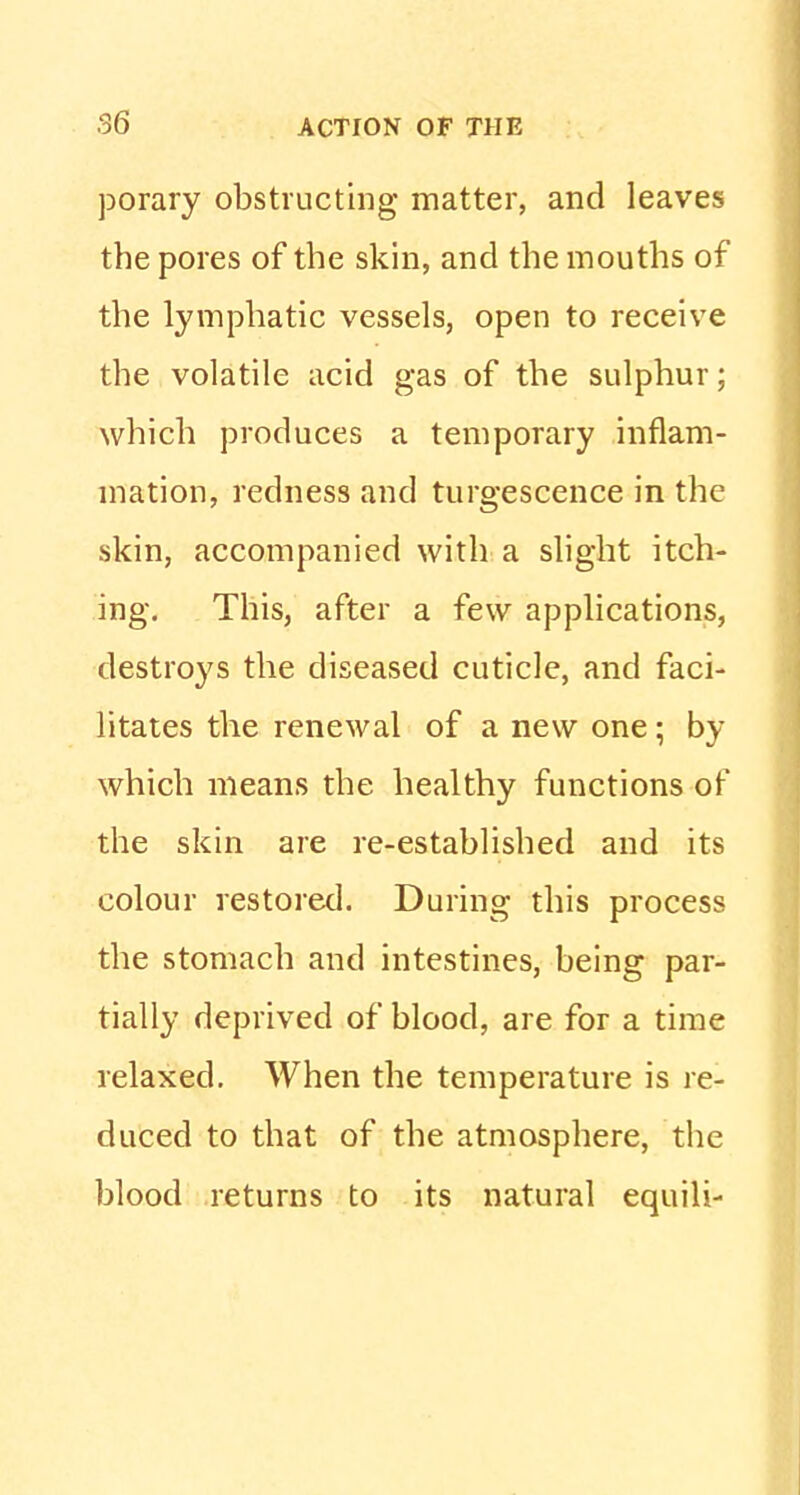 porary obstructing matter, and leaves the pores of the skin, and the mouths of the lymphatic vessels, open to receive the volatile acid gas of the sulphur; which produces a temporary inflam- mation, redness and turgescence in the skin, accompanied with a slight itch- ing. This, after a few applications, destroys the diseased cuticle, and faci- litates the renewal of a new one; by which means the healthy functions of the skin are re-established and its colour restored. During this process the stomach and intestines, being par- tially deprived of blood, are for a time relaxed. When the temperature is re- duced to that of the atmosphere, the blood returns to its natural equili-