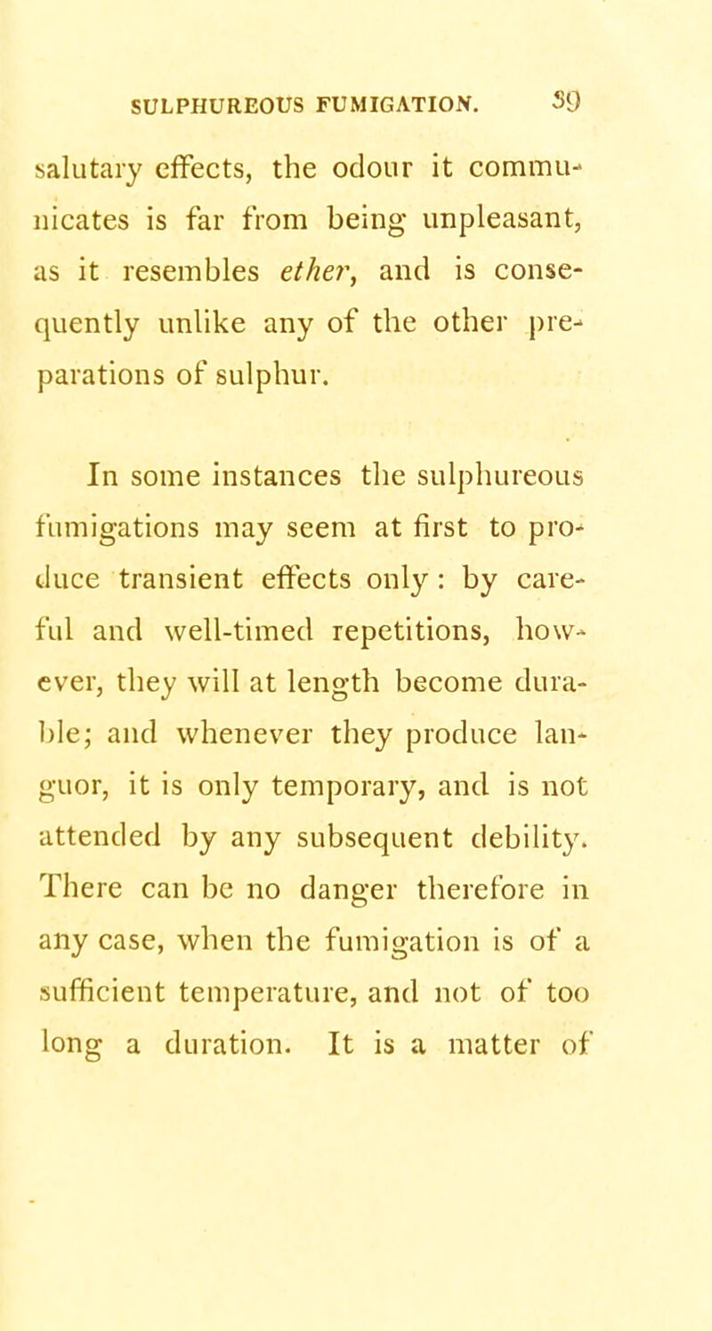 salutary effects, the odour it commu- nicates is far from being unpleasant, as it resembles ether, and is conse- quently unlike any of the other pre- parations of sulphur. In some instances the sulphureous fumigations may seem at first to pro- duce transient effects only : by care- ful and well-timed repetitions, how- ever, they will at length become dura- ble; and whenever they produce lan- guor, it is only temporary, and is not attended by any subsequent debility. There can be no danger therefore in any case, when the fumigation is of a sufficient temperature, and not of too long a duration. It is a matter of