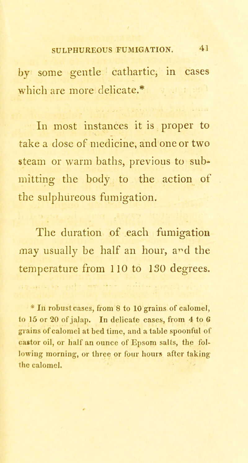 by some gentle cathartic, in cases which are more delicate.* In most instances it is proper to take a dose of medicine, and one or two steam or warm baths, previous to sub- mitting the body to the action of the sulphureous fumigation. The duration of each fumigation may usually be half an hour, a^d the temperature from 110 to ISO degrees. * In robust cases, from 8 to 10 grains of calomel, to 15 or 20 of jalap. In delicate cases, from 4 to 6 grains of calomel at bed time, and a table spoonful of castor oil, or half an ounce of Epsom salts, the fol- lowing morning, or three or four hours after taking the calomel.