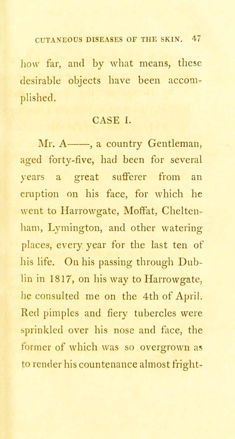 how far, and by what means, these desirable objects have been accom- plished. CASE r. Mr. A , a country Gentleman, aged forty-five, had been for several years a great sufferer from an eruption on his face, for which he went to Harrowgate, Moffat, Chelten- ham, Lymington, and other watering- places, every year for the last ten of his life. On his passing through Dub- lin in 1817, on his way to Harrowgate, he consulted me on the 4th of April. Red pimples and fiery tubercles were sprinkled over his nose and face, the former of which was so overgrown as to render his countenance almost fright-