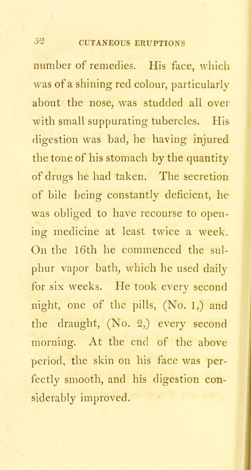 number of remedies. His face, which was of a shining red colour, particularly about the nose, was studded all over with small suppurating tubercles. His digestion was bad, he having injured the tone of his stomach by the quantity of drugs he had taken. The secretion of bile being constantly deficient, he was obliged to have recourse to open- ing medicine at least twice a week. On the 16th he commenced the sul- phur vapor bath, which he used daily for six weeks. He took every second night, one of the pills, (No. 1,) and the draught, (No. £,) every second morning. At the end of the above period, the skin on his face was per- fectly smooth, and his digestion con- siderably improved.