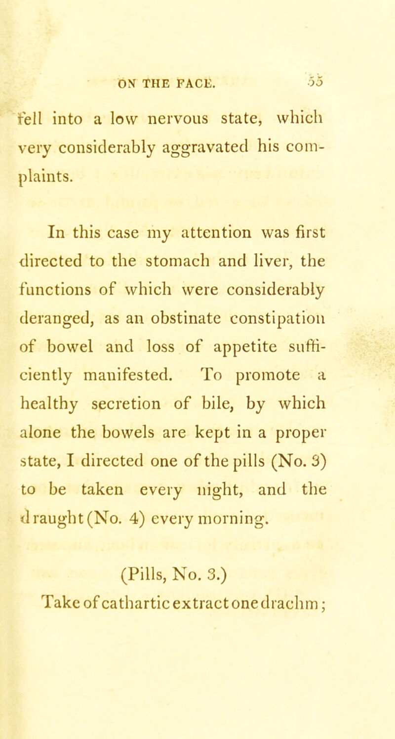 tell into a low nervous state, which very considerably aggravated his com- plaints. In this case my attention was first directed to the stomach and liver, the functions of which were considerably deranged, as an obstinate constipation of bowel and loss of appetite suffi- ciently manifested. To promote a healthy secretion of bile, by which alone the bowels are kept in a proper state, I directed one of the pills (No. 3) to be taken every night, and the draught (No. 4) every morning. (Pills, No. 3.) Take of cathartic extract one drachm;