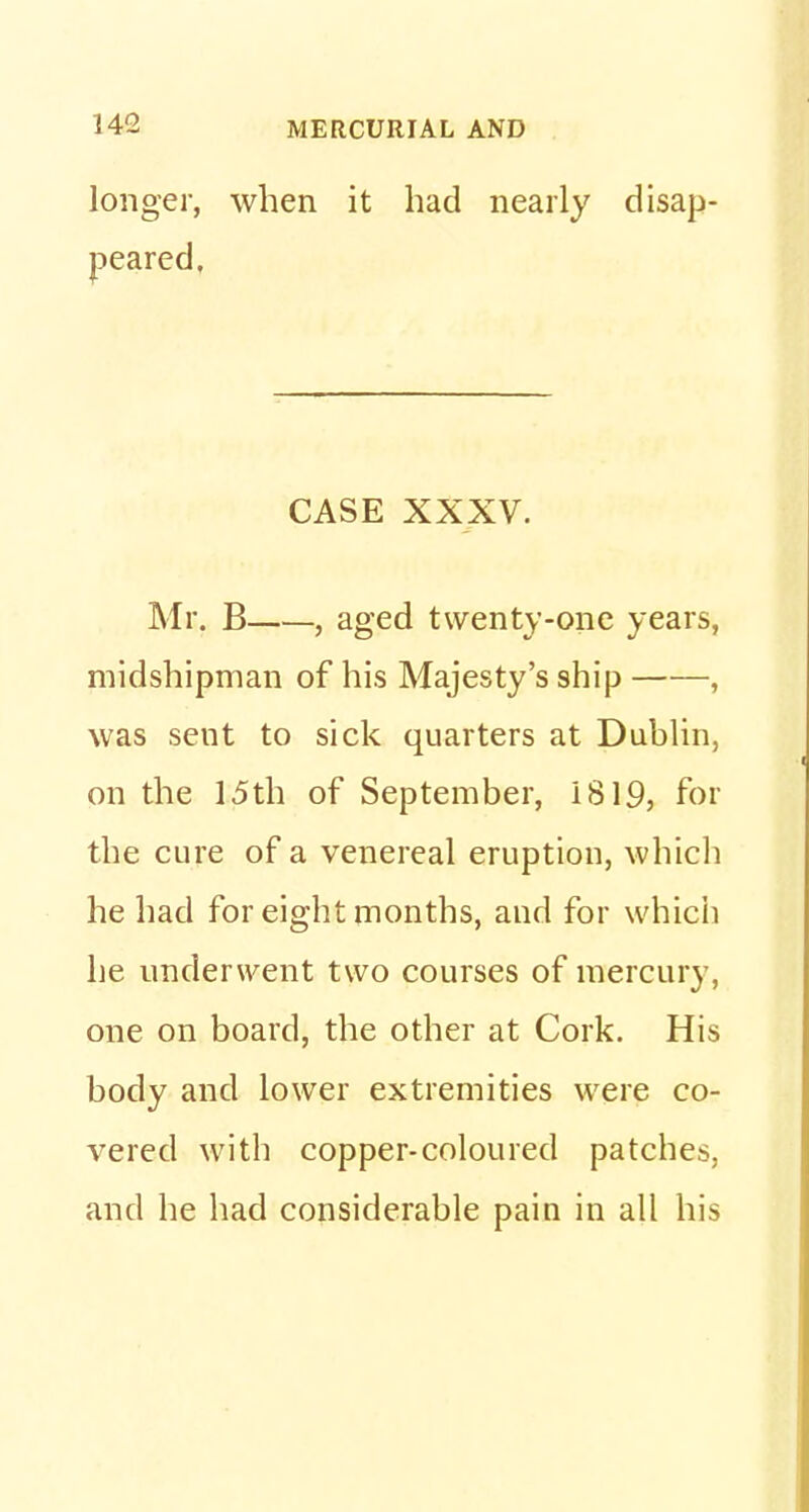 longer, when it had nearly disap- peared. CASE XXXV. Mr. B , aged twenty-one years, midshipman of his Majesty's ship , was sent to sick quarters at Dublin, on the 15th of September, 1819, for the cure of a venereal eruption, which he had for eight months, and for which he underwent two courses of mercury, one on board, the other at Cork. His body and lower extremities were co- vered with copper-coloured patches, and he had considerable pain in all his