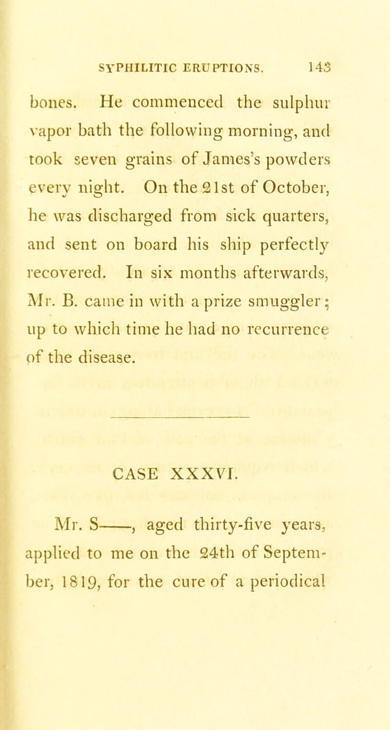 bones. He commenced the sulphur vapor bath the following morning, and took seven grains of James's powders every night. On the 21st of October, he was discharged from sick quarters, and sent on board his ship perfectly recovered. In six months afterwards, Mr. B. came in with a prize smuggler; up to which time he had no recurrence of the disease. CASE XXXVI. Mr. S , aged thirty-five years, applied to me on the 24th of Septem- ber, 1819, for the cure of a periodical