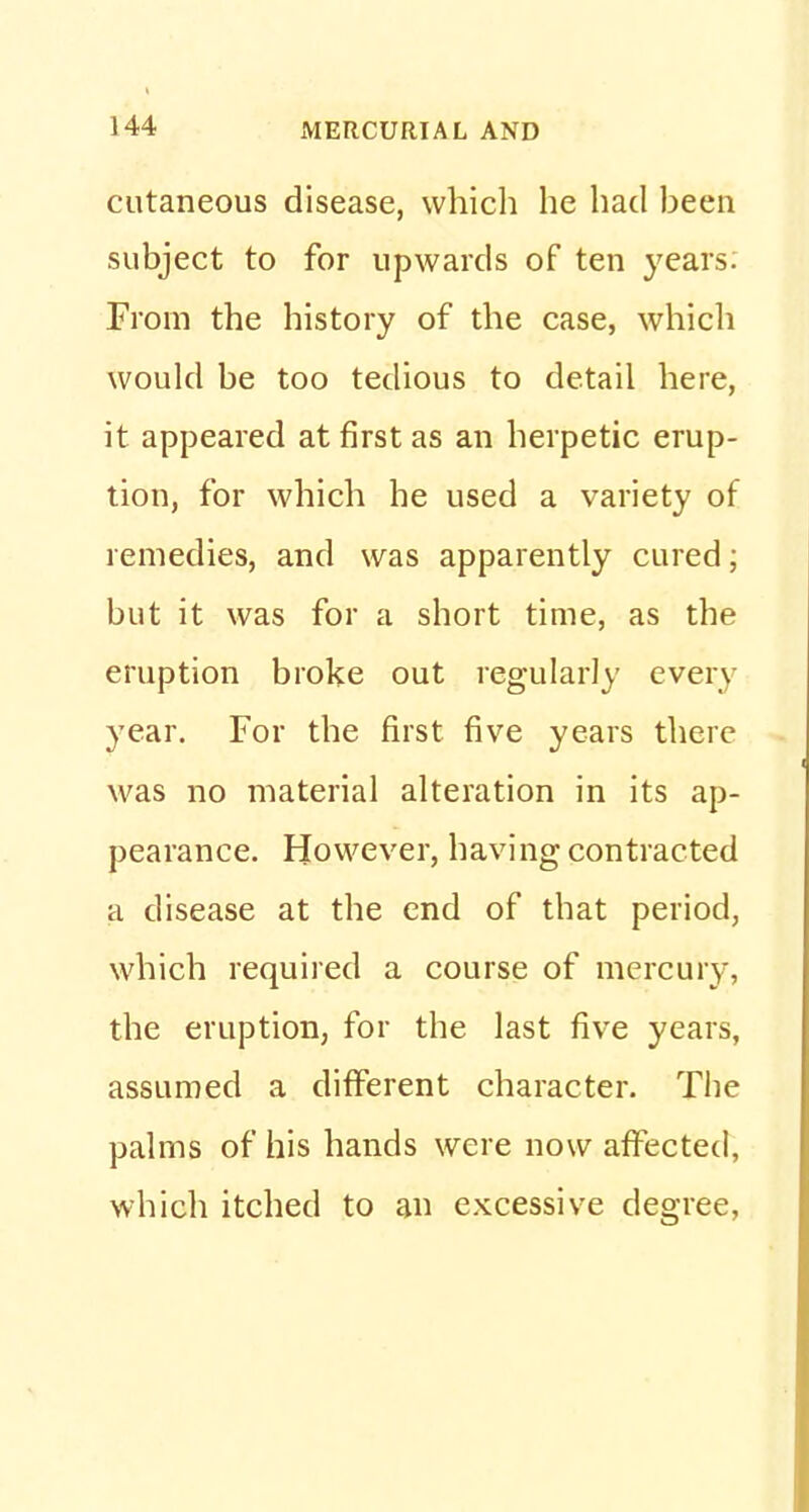 cutaneous disease, which he had been subject to for upwards of ten years. From the history of the case, which would be too tedious to detail here, it appeared at first as an herpetic erup- tion, for which he used a variety of remedies, and was apparently cured; but it was for a short time, as the eruption broke out regularly every year. For the first five years there was no material alteration in its ap- pearance. However, having contracted a disease at the end of that period, which required a course of mercury, the eruption, for the last five years, assumed a different character. The palms of his hands were now affected, which itched to an excessive degree,