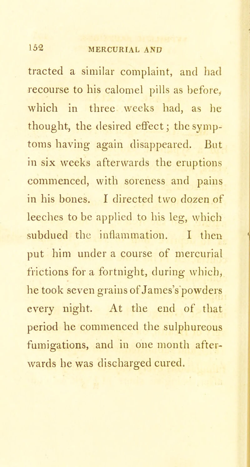 tracted a similar complaint, and had recourse to his calomel pills as before, which in three weeks had, as he thought, the desired effect; the symp- toms having again disappeared. But in six weeks afterwards the eruptions commenced, with soreness and pains in his bones. I directed two dozen of leeches to be applied to his leg, which subdued the inflammation. I then put him under a course of mercurial frictions for a fortnight, during which, he took seven grains of James's'powders every night. At the end of that period he commenced the sulphureous fumigations, and in one month after- wards he was discharged cured.