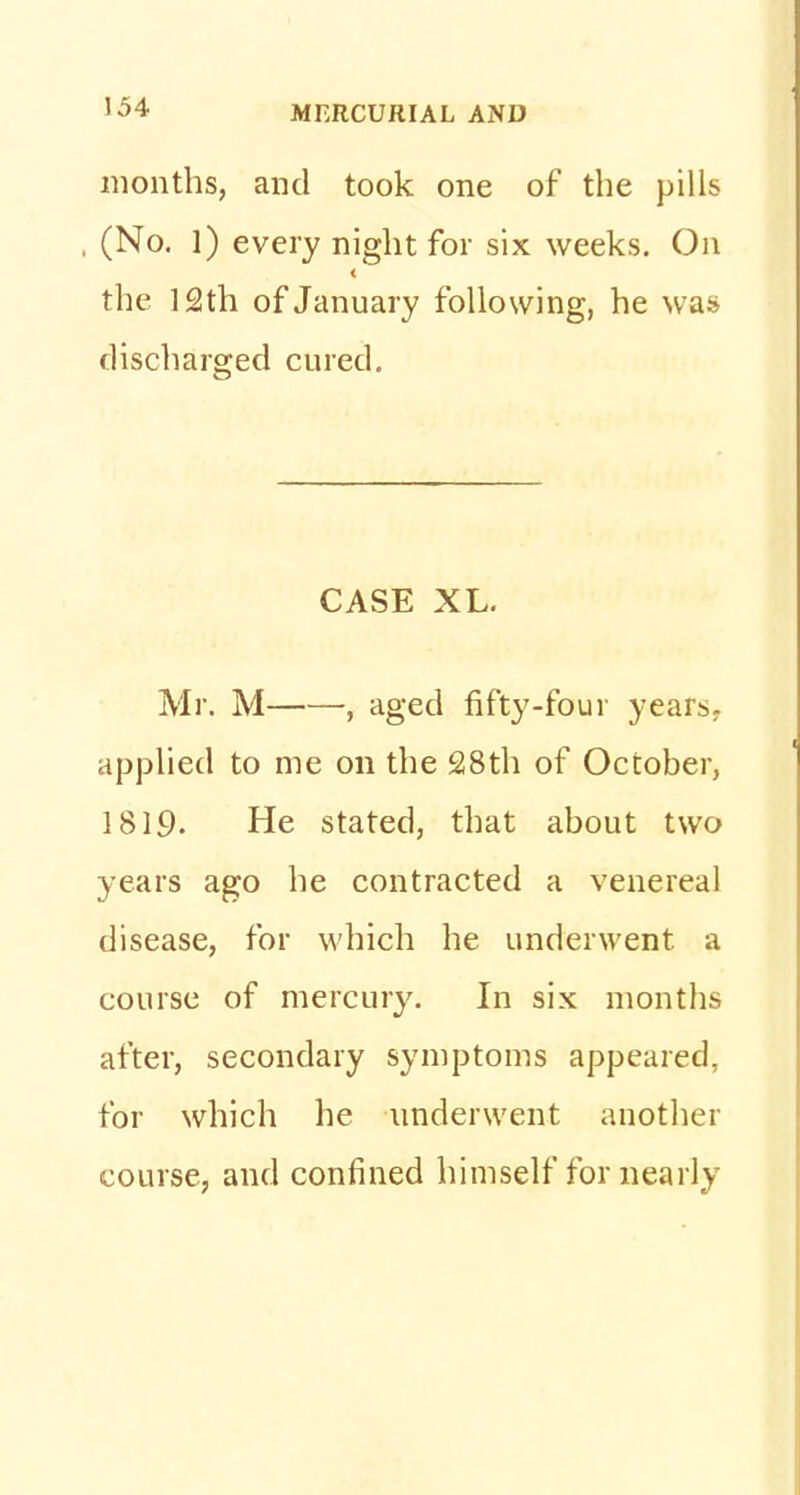 months, and took one of the pills , (No. 1) every night for six weeks. On the 12th of January following, he was discharged cured. CASE XL. Mr. M , aged fifty-four years, applied to me on the 28th of October, 1819. He stated, that about two years ago he contracted a venereal disease, for which he underwent, a course of mercury. In six months after, secondary symptoms appeared, for which he underwent another course, and confined himself for nearly