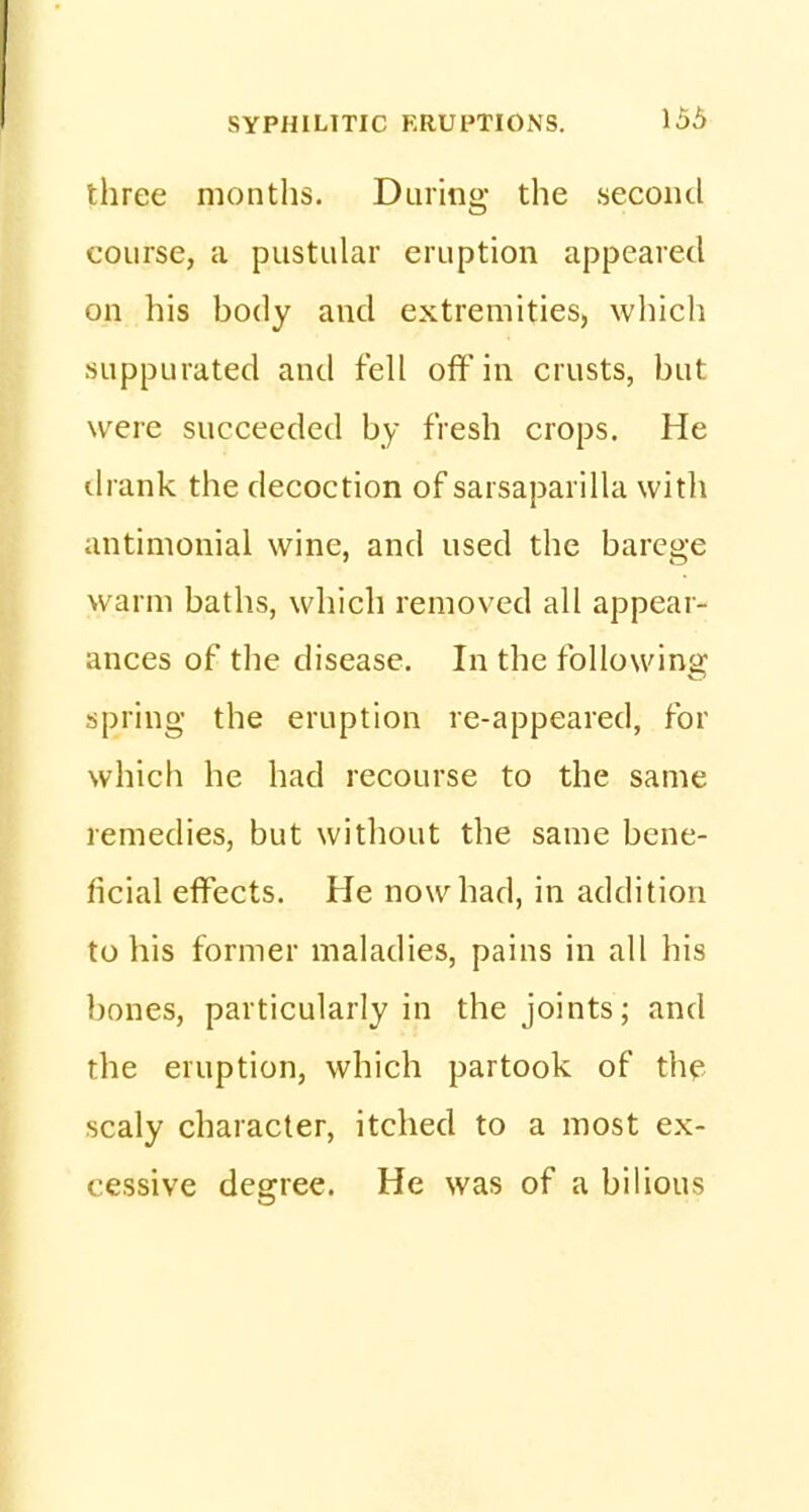 three months. During the second course, a pustular eruption appeared on his body and extremities, which suppurated and fell off in crusts, but were succeeded by fresh crops. He drank the decoction of sarsaparilla with antimonial wine, and used the barege warm baths, which removed all appear- ances of the disease. In the following spring the eruption re-appeared, for which he had recourse to the same remedies, but without the same bene- ficial effects. He now had, in addition to his former maladies, pains in all his bones, particularly in the joints; and the eruption, which partook of the scaly character, itched to a most ex- cessive degree. He was of a bilious