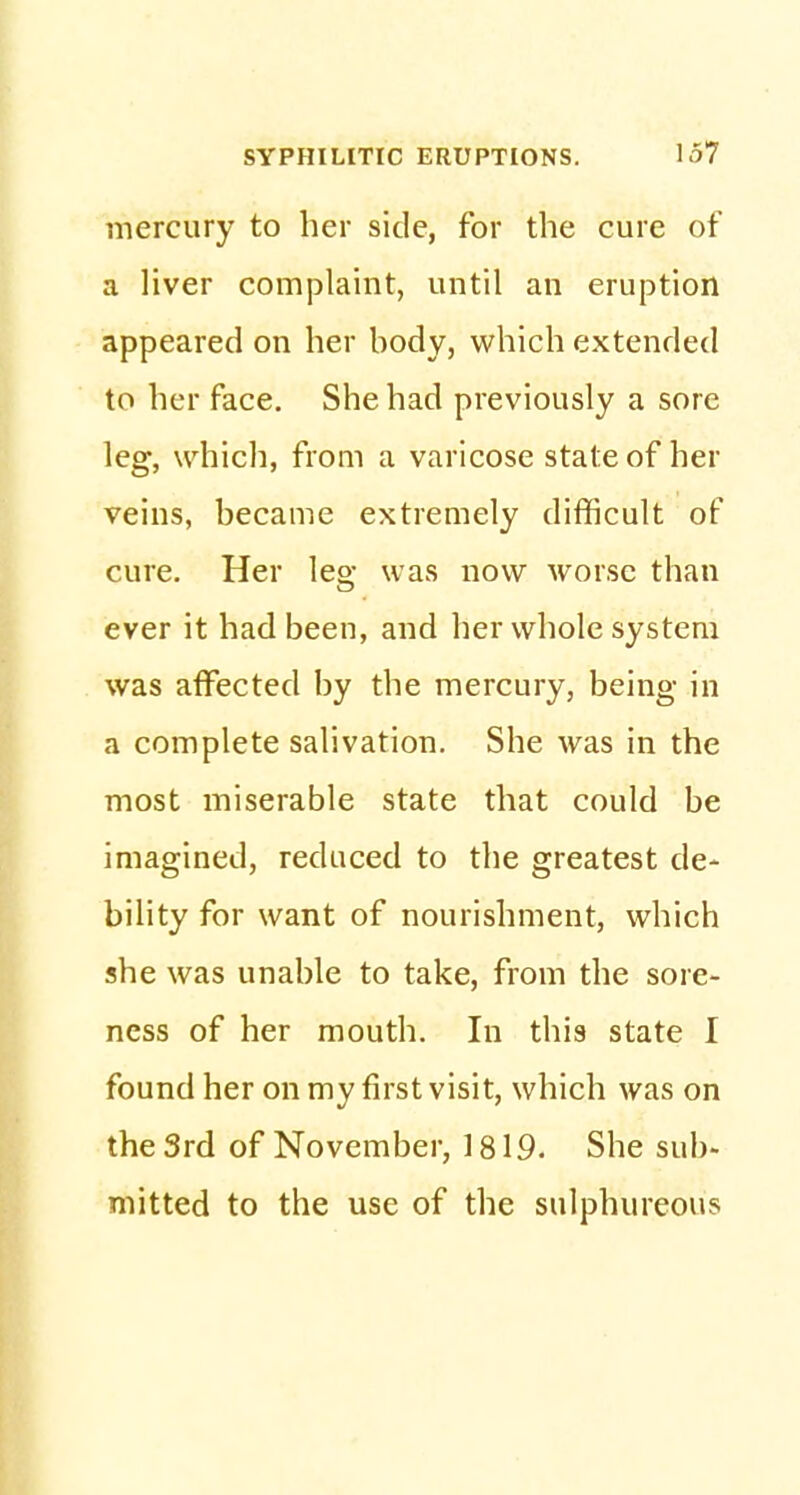 mercury to her side, for the cure of a liver complaint, until an eruption appeared on her hody, which extended to her face. She had previously a sore leg, which, from a varicose state of her veins, became extremely difficult of cure. Her leg was now worse than ever it had been, and her whole system was affected by the mercury, being in a complete salivation. She was in the most miserable state that could be imagined, reduced to the greatest de- bility for want of nourishment, which she was unable to take, from the sore- ness of her mouth. In this state I found her on my first visit, which was on the 3rd of November, 1819. She sub- mitted to the use of the sulphureous