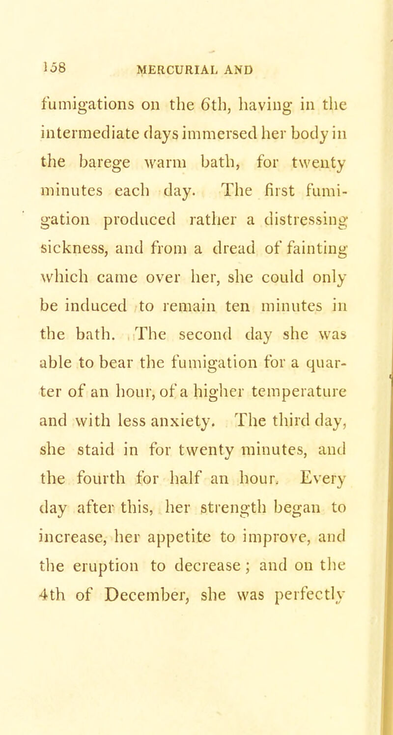 fumigations on the 6th, having in the intermediate days immersed her body in the barege warm bath, for twenty minutes each clay. The first fumi- gation produced rather a distressing- sickness, and from a dread of fainting which came over her, she could only be induced to remain ten minutes in the bath. The second day she was able to bear the fumigation for a quar- ter of an hour, of a higher temperature and with less anxiety. The third day, she staid in for twenty minutes, and the fourth for half an hour. Every day after this, her strength began to increase, her appetite to improve, and the eruption to decrease; and on the 4th of December, she was perfectly