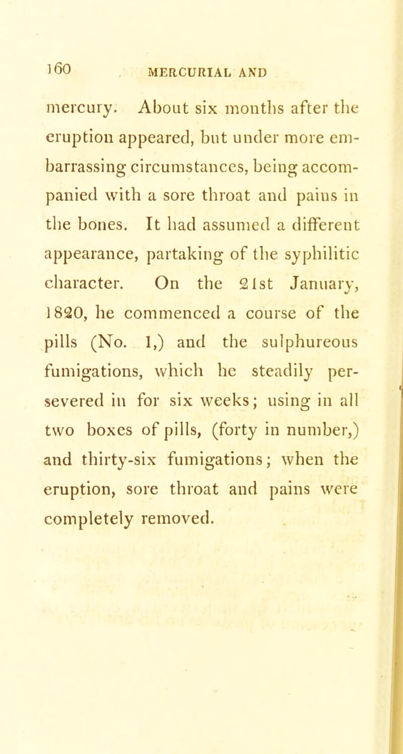 mercury. About six months after the eruption appeared, but under more em- barrassing circumstances, being accom- panied with a sore throat and paius in the bones. It had assumed a different appearance, partaking of the syphilitic character. On the 21st January, 1820, he commenced a course of the pills (No. 1,) and the sulphureous fumigations, which he steadily per- severed in for six weeks; using in all two boxes of pills, (forty in number,) and thirty-six fumigations; when the eruption, sore throat and pains were completely removed.