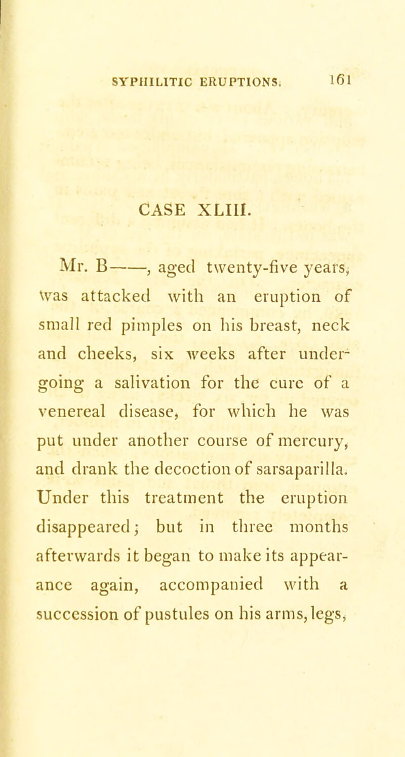 CASE XLIU. Mr. B , aged twenty-five years, Was attacked with an eruption of small red pimples on his breast, neck and cheeks, six weeks after under- going a salivation for the cure of a venereal disease, for which he was put under another course of mercury, and drank the decoction of sarsaparilla. Under this treatment the eruption disappeared; but in three months afterwards it began to make its appear- ance again, accompanied with a succession of pustules on his arms,legs>