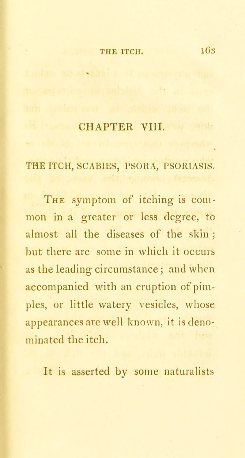 CHAPTER VIII. THE ITCH, SCABIES, PSORA, PSORIASIS, The symptom of itching is com- mon in a greater or less degree, to almost all the diseases of the skin ; but there are some in which it occurs as the leading circumstance; and when accompanied with an eruption of pim- ples, or little watery vesicles, whose appearances are well known, it is deno- minated the itch. It is asserted by some naturalists