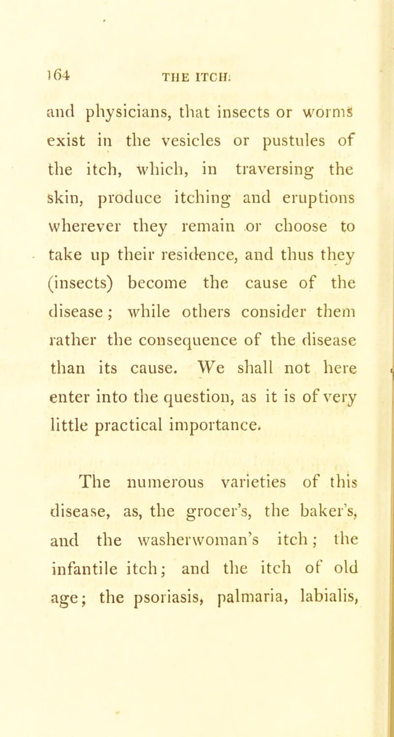 and physicians, that insects or worms exist in the vesicles or pustules of the itch, which, in traversing the skin, produce itching and eruptions wherever they remain or choose to take up their residence, and thus they (insects) become the cause of the disease; while others consider them rather the consequence of the disease than its cause. We shall not here enter into the question, as it is of very little practical importance. The numerous varieties of this disease, as, the grocer's, the baker's, and the washerwoman's itch; the infantile itch; and the itch of old age; the psoriasis, palmaria, labialis,