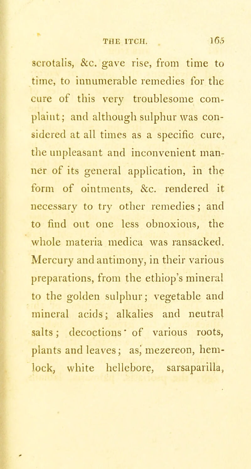 scrotalis, &c. gave rise, from time to time, to innumerable remedies for the cure of this very troublesome com- plaint; and although sulphur was con- sidered at all times as a specific cure, the unpleasant and inconvenient man- ner of its general application, in the form of ointments, &c. rendered it necessary to try other remedies; and to find out one less obnoxious, the whole materia medica was ransacked. Mercury and antimony, in their various preparations, from the ethiop's mineral to the golden sulphur; vegetable and mineral acids; alkalies and neutral salts; decoctions' of various roots, plants and leaves; asj mezereon, hem- lock, white hellebore, sarsaparilla,
