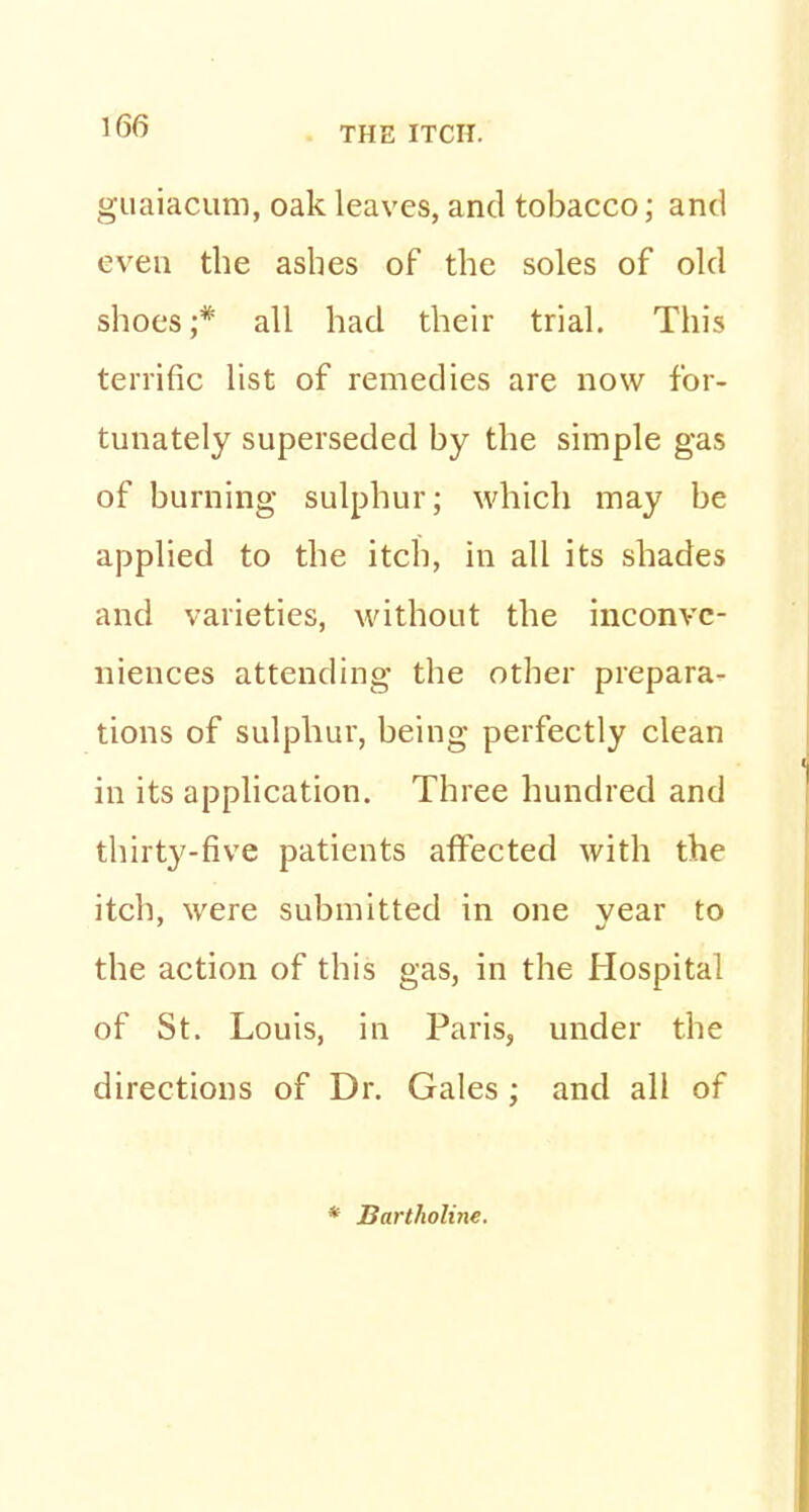 guaiacum, oak leaves, and tobacco; and even the ashes of the soles of old shoes ;# all had their trial. This terrific list of remedies are now for- tunately superseded by the simple gas of burning sulphur; which may be applied to the itch, in all its shades and varieties, without the inconve- niences attending the other prepara- tions of sulphur, being perfectly clean in its application. Three hundred and thirty-five patients affected with the itch, were submitted in one vear to the action of this gas, in the Hospital of St. Louis, in Paris, under the directions of Dr. Gales ; and all of * Bartholine.