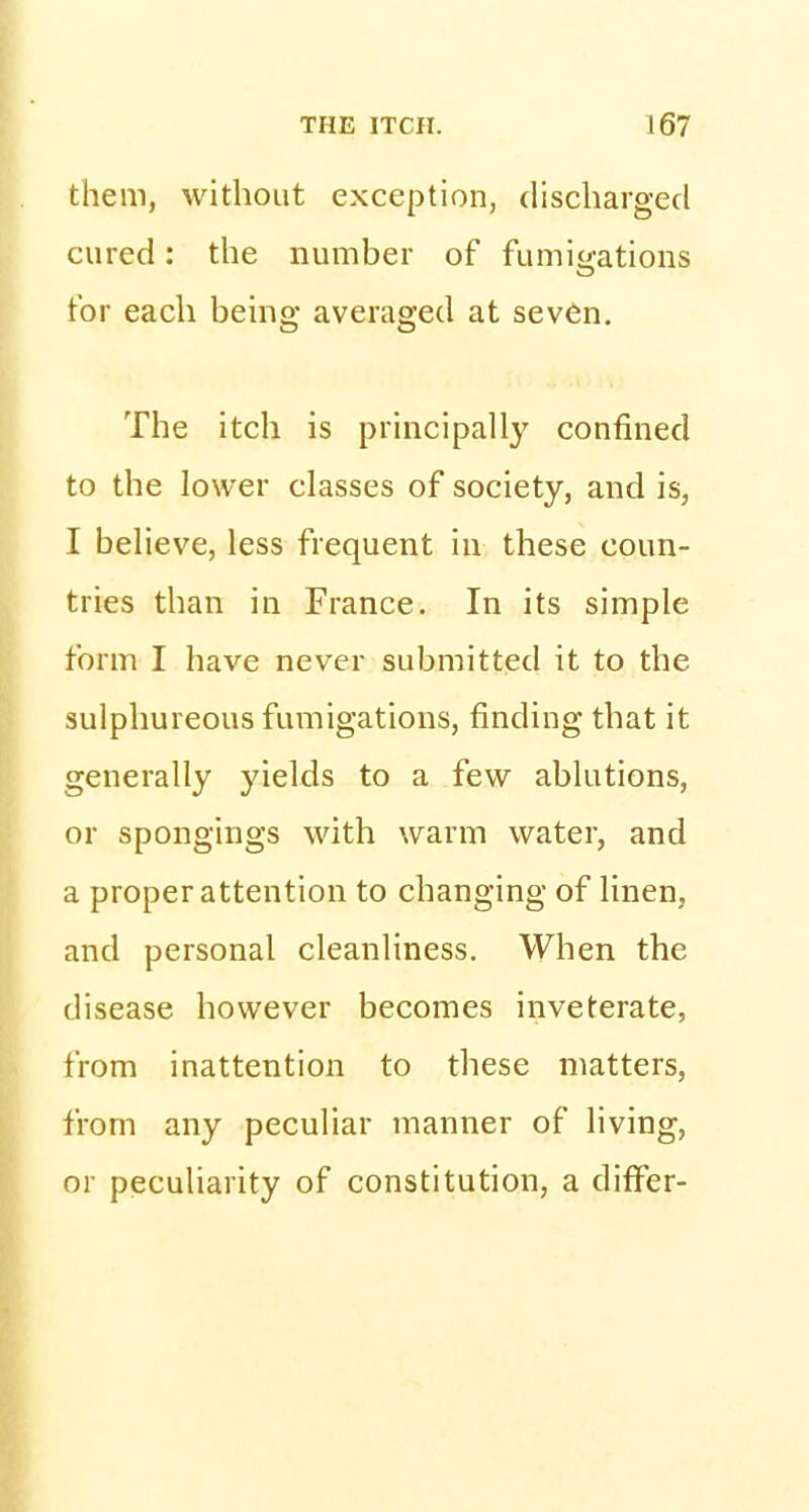 them, without exception, discharged cured: the number of fumigations for each being averaged at seven. The itch is principally confined to the lower classes of society, and is, I believe, less frequent in these coun- tries than in France. In its simple form I have never submitted it to the sulphureous fumigations, finding that it generally yields to a few ablutions, or spongings with warm water, and a proper attention to changing of linen, and personal cleanliness. When the disease however becomes inveterate, from inattention to these matters, from any peculiar manner of living, or peculiarity of constitution, a differ-