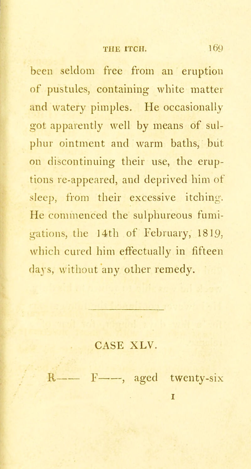 been seldom free from an eruption of pustules, containing white matter and watery pimples. He occasionally- got apparently well by means of sul- phur ointment and warm baths, but on discontinuing their use, the erup- tions re-appeared, and deprived him of sleep, from their excessive itching. He commenced the sulphureous fumi- gations, the 14th of February, 1819, which cured him effectually in fifteen days, without any other remedy. CASE XLV. R F , aged twenty-six 1