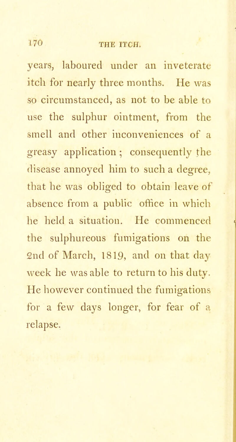 years, laboured under an inveterate itch for nearly three months. He was so circumstanced, as not to be able to use the sulphur ointment, from the smell and other inconveniences of a greasy application ; consequently the disease annoyed him to such a degree, that he was obliged to obtain leave of absence from a public office in which he held a situation. He commenced the sulphureous fumigations on the 2nd of March, 1819, and on that day week he was able to return to his duty. He however continued the fumigations for a few days longer, for fear of a relapse.