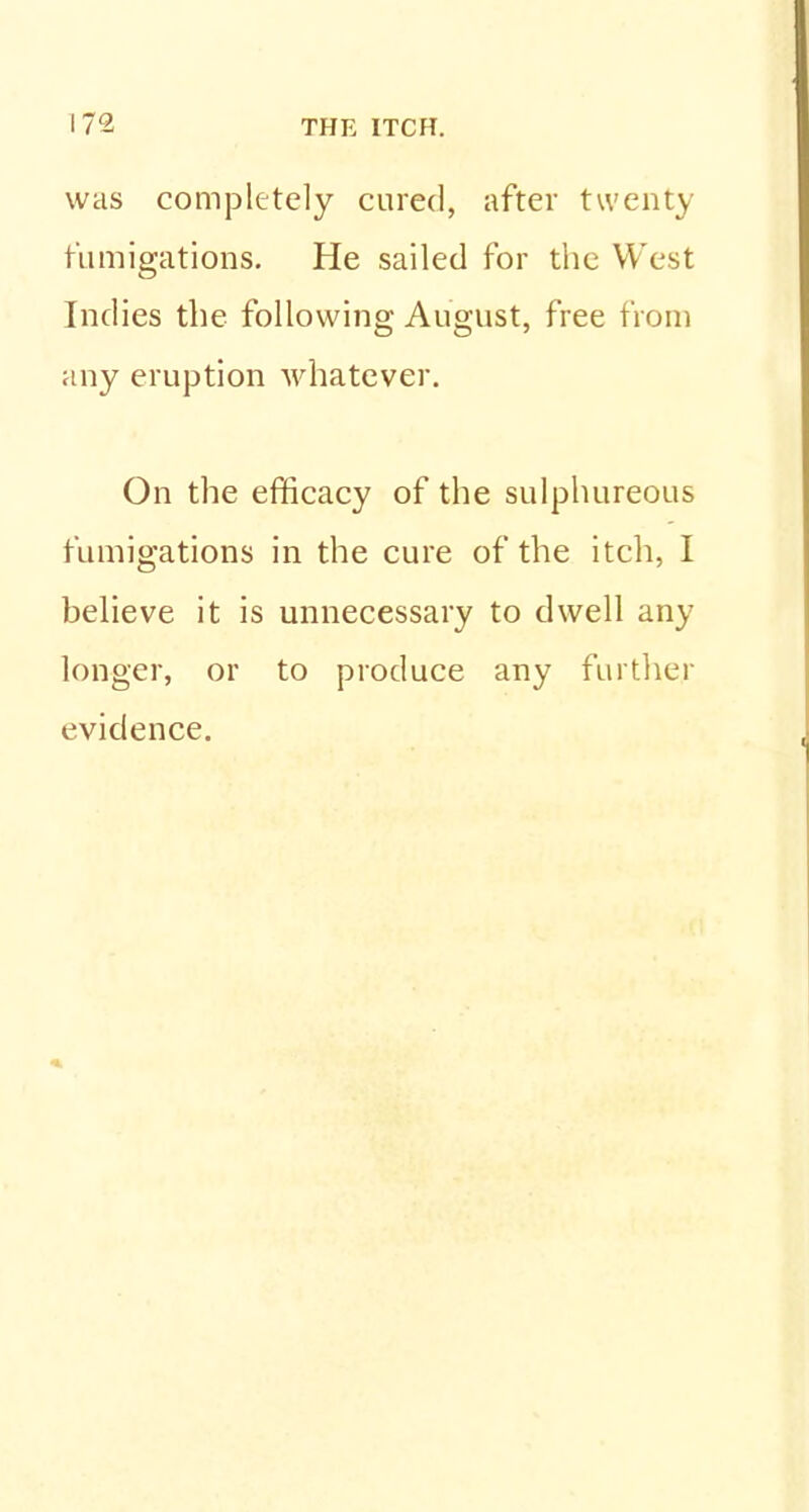 was completely cured, after twenty fumigations. He sailed for the We st Indies the following August, free from any eruption whatever. On the efficacy of the sulphureous fumigations in the cure of the itch, I believe it is unnecessary to dwell any longer, or to produce any further evidence.